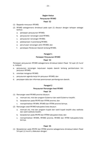 - 21 -
Bagian KeduaBagian KeduaBagian KeduaBagian Kedua
Penyusunan RPJMDPenyusunan RPJMDPenyusunan RPJMDPenyusunan RPJMD
Pasal 52Pasal 52Pasal 52Pasal 52
(1) Bappeda menyusun RPJMD.
(2) RPJMD sebagaimana dimaksud pada ayat (1) disusun dengan tahapan sebagai
berikut:
a. persiapan penyusunan RPJMD;
b. penyusunan rancangan awal RPJMD;
c. penyusunan rancangan RPJMD;
d. pelaksanaan musrenbang RPJMD;
e. perumusan rancangan akhir RPJMD; dan
f. penetapan Peraturan Daerah tentang RPJMD.
Paragraf 1Paragraf 1Paragraf 1Paragraf 1
Persiapan PenyusunanPersiapan PenyusunanPersiapan PenyusunanPersiapan Penyusunan RPJMDRPJMDRPJMDRPJMD
Pasal 53Pasal 53Pasal 53Pasal 53
Persiapan penyusunan RPJMD sebagaimana dimaksud dalam Pasal 52 ayat (2) huruf
a, meliputi:
a. penyusunan rancangan keputusan kepala daerah tentang pembentukan tim
penyusun RPJMD;
b. orientasi mengenai RPJMD;
c. penyusunan agenda kerja tim penyusun RPJMD; dan
d. penyiapan data dan informasi perencanaan pembangunan daerah.
ParagrafParagrafParagrafParagraf 2222
Penyusunan Rancangan Awal RPJMDPenyusunan Rancangan Awal RPJMDPenyusunan Rancangan Awal RPJMDPenyusunan Rancangan Awal RPJMD
Pasal 54Pasal 54Pasal 54Pasal 54
(1) Rancangan awal RPJMD provinsi disusun:
a. memuat visi, misi dan program Gubernur dan wakil Gubernur terpilih;
b. berpedoman pada RPJPD dan RTRW provinsi; dan
c. memperhatikan RPJMN, RPJMD dan RTRW provinsi lainnya.
(2) Rancangan awal RPJMD kabupaten/kota disusun:
a. memuat visi, misi dan program bupati dan wakil bupati terpilih atau walikota
dan wakil walikota terpilih;
b. berpedoman pada RPJPD dan RTRW kabupaten/kota; dan
c. memperhatikan RPJMN, RPJMD provinsi, RPJMD dan RTRW kabupaten/kota
lainnya.
Pasal 55Pasal 55Pasal 55Pasal 55
(1) Berpedoman pada RPJPD dan RTRW provinsi sebagaimana dimaksud dalam Pasal
54 ayat (1) huruf b, dilakukan dengan:
 