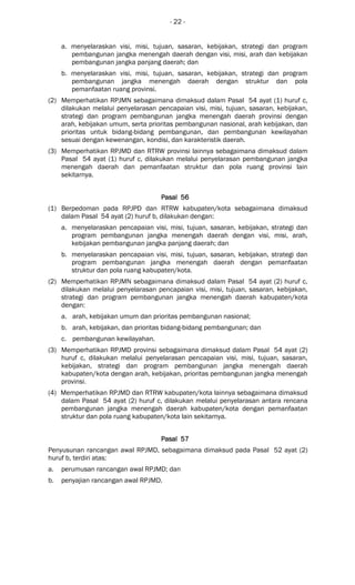 - 22 -
a. menyelaraskan visi, misi, tujuan, sasaran, kebijakan, strategi dan program
pembangunan jangka menengah daerah dengan visi, misi, arah dan kebijakan
pembangunan jangka panjang daerah; dan
b. menyelaraskan visi, misi, tujuan, sasaran, kebijakan, strategi dan program
pembangunan jangka menengah daerah dengan struktur dan pola
pemanfaatan ruang provinsi.
(2) Memperhatikan RPJMN sebagaimana dimaksud dalam Pasal 54 ayat (1) huruf c,
dilakukan melalui penyelarasan pencapaian visi, misi, tujuan, sasaran, kebijakan,
strategi dan program pembangunan jangka menengah daerah provinsi dengan
arah, kebijakan umum, serta prioritas pembangunan nasional, arah kebijakan, dan
prioritas untuk bidang-bidang pembangunan, dan pembangunan kewilayahan
sesuai dengan kewenangan, kondisi, dan karakteristik daerah.
(3) Memperhatikan RPJMD dan RTRW provinsi lainnya sebagaimana dimaksud dalam
Pasal 54 ayat (1) huruf c, dilakukan melalui penyelarasan pembangunan jangka
menengah daerah dan pemanfaatan struktur dan pola ruang provinsi lain
sekitarnya.
Pasal 56Pasal 56Pasal 56Pasal 56
(1) Berpedoman pada RPJPD dan RTRW kabupaten/kota sebagaimana dimaksud
dalam Pasal 54 ayat (2) huruf b, dilakukan dengan:
a. menyelaraskan pencapaian visi, misi, tujuan, sasaran, kebijakan, strategi dan
program pembangunan jangka menengah daerah dengan visi, misi, arah,
kebijakan pembangunan jangka panjang daerah; dan
b. menyelaraskan pencapaian visi, misi, tujuan, sasaran, kebijakan, strategi dan
program pembangunan jangka menengah daerah dengan pemanfaatan
struktur dan pola ruang kabupaten/kota.
(2) Memperhatikan RPJMN sebagaimana dimaksud dalam Pasal 54 ayat (2) huruf c,
dilakukan melalui penyelarasan pencapaian visi, misi, tujuan, sasaran, kebijakan,
strategi dan program pembangunan jangka menengah daerah kabupaten/kota
dengan:
a. arah, kebijakan umum dan prioritas pembangunan nasional;
b. arah, kebijakan, dan prioritas bidang-bidang pembangunan; dan
c. pembangunan kewilayahan.
(3) Memperhatikan RPJMD provinsi sebagaimana dimaksud dalam Pasal 54 ayat (2)
huruf c, dilakukan melalui penyelarasan pencapaian visi, misi, tujuan, sasaran,
kebijakan, strategi dan program pembangunan jangka menengah daerah
kabupaten/kota dengan arah, kebijakan, prioritas pembangunan jangka menengah
provinsi.
(4) Memperhatikan RPJMD dan RTRW kabupaten/kota lainnya sebagaimana dimaksud
dalam Pasal 54 ayat (2) huruf c, dilakukan melalui penyelarasan antara rencana
pembangunan jangka menengah daerah kabupaten/kota dengan pemanfaatan
struktur dan pola ruang kabupaten/kota lain sekitarnya.
Pasal 57Pasal 57Pasal 57Pasal 57
Penyusunan rancangan awal RPJMD, sebagaimana dimaksud pada Pasal 52 ayat (2)
huruf b, terdiri atas:
a. perumusan rancangan awal RPJMD; dan
b. penyajian rancangan awal RPJMD.
 