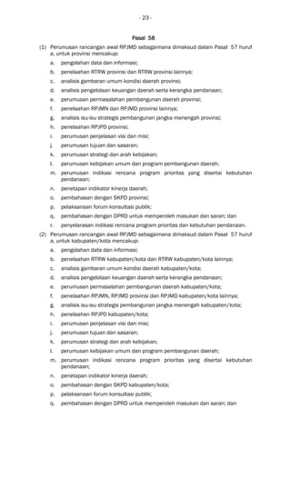 - 23 -
Pasal 58Pasal 58Pasal 58Pasal 58
(1) Perumusan rancangan awal RPJMD sebagaimana dimaksud dalam Pasal 57 huruf
a, untuk provinsi mencakup:
a. pengolahan data dan informasi;
b. penelaahan RTRW provinsi dan RTRW provinsi lainnya;
c. analisis gambaran umum kondisi daerah provinsi;
d. analisis pengelolaan keuangan daerah serta kerangka pendanaan;
e. perumusan permasalahan pembangunan daerah provinsi;
f. penelaahan RPJMN dan RPJMD provinsi lainnya;
g. analisis isu-isu strategis pembangunan jangka menengah provinsi;
h. penelaahan RPJPD provinsi;
i. perumusan penjelasan visi dan misi;
j. perumusan tujuan dan sasaran;
k. perumusan strategi dan arah kebijakan;
l. perumusan kebijakan umum dan program pembangunan daerah;
m. perumusan indikasi rencana program prioritas yang disertai kebutuhan
pendanaan;
n. penetapan indikator kinerja daerah;
o. pembahasan dengan SKPD provinsi;
p. pelaksanaan forum konsultasi publik;
q. pembahasan dengan DPRD untuk memperoleh masukan dan saran; dan
r. penyelarasan indikasi rencana program prioritas dan kebutuhan pendanaan.
(2) Perumusan rancangan awal RPJMD sebagaimana dimaksud dalam Pasal 57 huruf
a, untuk kabupaten/kota mencakup:
a. pengolahan data dan informasi;
b. penelaahan RTRW kabupaten/kota dan RTRW kabupaten/kota lainnya;
c. analisis gambaran umum kondisi daerah kabupaten/kota;
d. analisis pengelolaan keuangan daerah serta kerangka pendanaan;
e. perumusan permasalahan pembangunan daerah kabupaten/kota;
f. penelaahan RPJMN, RPJMD provinsi dan RPJMD kabupaten/kota lainnya;
g. analisis isu-isu strategis pembangunan jangka menengah kabupaten/kota;
h. penelaahan RPJPD kabupaten/kota;
i. perumusan penjelasan visi dan misi;
j. perumusan tujuan dan sasaran;
k. perumusan strategi dan arah kebijakan;
l. perumusan kebijakan umum dan program pembangunan daerah;
m. perumusan indikasi rencana program prioritas yang disertai kebutuhan
pendanaan;
n. penetapan indikator kinerja daerah;
o. pembahasan dengan SKPD kabupaten/kota;
p. pelaksanaan forum konsultasi publik;
q. pembahasan dengan DPRD untuk memperoleh masukan dan saran; dan
 