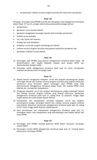 - 24 -
r. penyelarasan indikasi rencana program prioritas dan kebutuhan pendanaan.
Pasal 59Pasal 59Pasal 59Pasal 59
Penyajian rancangan awal RPJMD provinsi dan kabupaten/kota sebagaimana dimaksud
dalam Pasal 57 huruf b, dengan sistematika paling sedikit sebagai berikut:
a. pendahuluan;
b. gambaran umum kondisi daerah;
c. gambaran pengelolaan keuangan daerah serta kerangka pendanaan;
d. analisis isu-isu srategis;
e. visi, misi, tujuan dan sasaran;
f. strategi dan arah kebijakan;
g. kebijakan umum dan program pembangunan daerah;
h. indikasi rencana program prioritas yang disertai kebutuhan pendanan; dan
i. penetapan indikator kinerja daerah.
Pasal 60Pasal 60Pasal 60Pasal 60
(1) Rancangan awal RPJMD yang disusun sebagaimana dimaksud dalam Pasal 59
dikoordinasikan oleh kepala Bappeda kepada para kepala SKPD dan
dikonsultasikan dengan publik.
(2) Konsultasi publik sebagaimana dimaksud pada ayat (1) untuk memperoleh
masukan penyempurnaan rancangan awal.
Pasal 61Pasal 61Pasal 61Pasal 61
(1) Kepala daerah mengajukan kebijakan umum dan program pembangunan jangka
menengah daerah dan indikasi rencana program prioritas yang disertai kebutuhan
pendanaan yang tercantum dalam rancangan awal RPJMD yang telah
disempurnakan sebagaimana dimaksud dalam Pasal 60, kepada DPRD untuk
dibahas dan memperoleh kesepakatan.
(2) Pengajuan kebijakan umum dan program pembangunan jangka menengah daerah
dan indikasi rencana program prioritas yang disertai kebutuhan pendanaan
sebagaimana dimaksud pada ayat (1), paling lama 10 (sepuluh) minggu sejak
kepala daerah dan wakil kepala daerah dilantik.
(3) Pembahasan dan kesepakatan terhadap kebijakan umum dan program
pembangunan jangka menengah daerah dan indikasi rencana program prioritas
yang disertai kebutuhan pendanaan sebagaimana dimaksud pada ayat (2), paling
lama 2 (dua) minggu sejak diajukan kepala daerah.
(4) Hasil pembahasan dan kesepakatan sebagaimana dimaksud pada ayat (1),
dituangkan dalam nota kesepakatan yang ditandatangani oleh kepala daerah dan
ketua DPRD.
Pasal 62Pasal 62Pasal 62Pasal 62
(1) Rancangan awal RPJMD menjadi pedoman SKPD dalam menyusun rancangan
renstra SKPD.
(2) Rancangan renstra SKPD sebagaimana dimaksud pada ayat (1), menjadi bahan
penyusunan rancangan RPJMD.
 