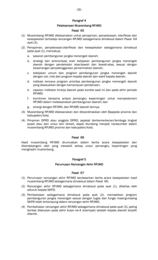 - 26 -
ParagrafParagrafParagrafParagraf 4444
Pelaksanaan Musrenbang RPJMDPelaksanaan Musrenbang RPJMDPelaksanaan Musrenbang RPJMDPelaksanaan Musrenbang RPJMD
Pasal 65Pasal 65Pasal 65Pasal 65
(1) Musrenbang RPJMD dilaksanakan untuk penajaman, penyelarasan, klarifikasi dan
kesepakatan terhadap rancangan RPJMD sebagaimana dimaksud dalam Pasal 64
ayat (2).
(2) Penajaman, penyelarasan,klarifikasi dan kesepakatan sebagaimana dimaksud
pada ayat (1), mencakup:
a. sasaran pembangunan jangka menengah daerah;
b. strategi dan sinkronisasi arah kebijakan pembangunan jangka menengah
daerah dengan pendekatan atas-bawah dan bawah-atas, sesuai dengan
kewenangan penyelenggaraan pemerintahan daerah;
c. kebijakan umum dan program pembangunan jangka menengah daerah
dengan visi, misi dan program kepala daerah dan wakil kepala daerah;
d. indikasi rencana program prioritas pembangunan jangka menengah daerah
yang disesuaikan dengan kemampuan pendanaan;
e. capaian indikator kinerja daerah pada kondisi saat ini dan pada akhir periode
RPJMD;
f. komitmen bersama antara pemangku kepentingan untuk mempedomani
RPJMD dalam melaksanakan pembangunan daerah; dan
g. sinergi dengan RPJMN, dan RPJMD daerah lainnya.
(3) Musrenbang RPJMD dilaksanakan dan dikoordinasikan oleh Bappeda provinsi dan
kabupaten/kota.
(4) Pimpinan DPRD atau anggota DPRD, pejabat darikementerian/lembaga tingkat
pusat atau dari unsur lain terkait, dapat diundang menjadi narasumber dalam
musrenbang RPJMD provinsi dan kabupaten/kota.
Pasal 66Pasal 66Pasal 66Pasal 66
Hasil musrenbang RPJMD dirumuskan dalam berita acara kesepakatan dan
ditandatangani oleh yang mewakili setiap unsur pemangku kepentingan yang
menghadiri musrenbang.
ParagrafParagrafParagrafParagraf 5555
Perumusan Rancangan Akhir RPJMDPerumusan Rancangan Akhir RPJMDPerumusan Rancangan Akhir RPJMDPerumusan Rancangan Akhir RPJMD
Pasal 67Pasal 67Pasal 67Pasal 67
(1) Perumusan rancangan akhir RPJMD berdasarkan berita acara kesepakatan hasil
musrenbang RPJMD sebagaimana dimaksud dalam Pasal 66.
(2) Rancangan akhir RPJMD sebagaimana dimaksud pada ayat (1), dibahas oleh
seluruh kepala SKPD.
(3) Pembahasan sebagaimana dimaksud pada ayat (2), memastikan program
pembangunan jangka menengah sesuai dengan tugas dan fungsi masing-masing
SKPD telah tertampung dalam rancangan akhir RPJMD.
(4) Pembahasan rancangan akhir RPJMD sebagaimana dimaksud pada ayat (3), paling
lambat dilakukan pada akhir bulan ke-4 (keempat) setelah kepala daerah terpilih
dilantik.
 