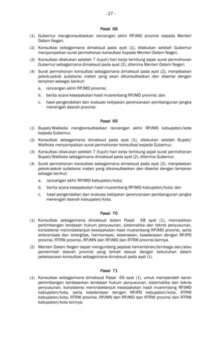 - 27 -
Pasal 68Pasal 68Pasal 68Pasal 68
(1) Gubernur mengkonsultasikan rancangan akhir RPJMD provinsi kepada Menteri
Dalam Negeri.
(2) Konsultasi sebagaimana dimaksud pada ayat (1), dilakukan setelah Gubernur
menyampaikan surat permohonan konsultasi kepada Menteri Dalam Negeri.
(3) Konsultasi dilakukan setelah 7 (tujuh) hari kerja terhitung sejak surat permohonan
Gubernur sebagaimana dimaksud pada ayat (2), diterima Menteri Dalam Negeri.
(4) Surat permohonan konsultasi sebagaimana dimaksud pada ayat (2), menjelaskan
pokok-pokok substansi materi yang akan dikonsultasikan dan disertai dengan
lampiran sebagai berikut:
a. rancangan akhir RPJMD provinsi;
b. berita acara kesepakatan hasil musrenbang RPJMD provinsi; dan
c. hasil pengendalian dan evaluasi kebijakan perencanaan pembangunan jangka
menengah daerah provinsi.
Pasal 69Pasal 69Pasal 69Pasal 69
(1) Bupati/Walikota mengkonsultasikan rancangan akhir RPJMD kabupaten/kota
kepada Gubernur.
(2) Konsultasi sebagaimana dimaksud pada ayat (1), dilakukan setelah Bupati/
Walikota menyampaikan surat permohonan konsultasi kepada Gubernur.
(3) Konsultasi dilakukan setelah 7 (tujuh) hari kerja terhitung sejak surat permohonan
Bupati/Walikota sebagaimana dimaksud pada ayat (2), diterima Gubernur.
(4) Surat permohonan konsultasi sebagaimana dimaksud pada ayat (2), menjelaskan
pokok-pokok substansi materi yang dikonsultasikan dan disertai dengan lampiran
sebagai berikut:
a. rancangan akhir RPJMD kabupaten/kota;
b. berita acara kesepakatan hasil musrenbang RPJMD kabupaten/kota; dan
c. hasil pengendalian dan evaluasi kebijakan perencanaan pembangunan jangka
menengah daerah kabupaten/kota.
Pasal 70Pasal 70Pasal 70Pasal 70
(1) Konsultasi sebagaimana dimaksud dalam Pasal 68 ayat (1), memastikan
pertimbangan landasan hukum penyusunan, sistematika dan teknis penyusunan,
konsistensi menindaklanjuti kesepakatan hasil musrenbang RPJMD provinsi, serta
sinkronisasi dan sinergitas, harmonisasi, keserasian, keselarasan dengan RPJPD
provinsi, RTRW provinsi, RPJMN dan RPJMD dan RTRW provinsi lainnya.
(2) Menteri Dalam Negeri dapat mengundang pejabat kementerian/lembaga dan/atau
pemerintah daerah provinsi yang terkait sesuai dengan kebutuhan dalam
pelaksanaan konsultasi sebagaimana dimaksud pada ayat (1).
Pasal 71Pasal 71Pasal 71Pasal 71
(1) Konsultasi sebagaimana dimaksud Pasal 69 ayat (1), untuk memperoleh saran
pertimbangan berdasarkan landasan hukum penyusunan, sistematika dan teknis
penyusunan, konsistensi menindaklanjuti kesepakatan hasil musrenbang RPJMD
kabupaten/kota, serta keselarasan dengan RPJPD kabupaten/kota, RTRW
kabupaten/kota, RTRW provinsi, RPJMN dan RPJMD dan RTRW provinsi dan RTRW
kabupaten/kota lainnya.
 