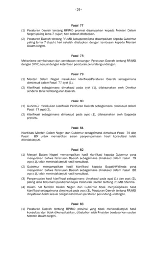 - 29 -
Pasal 77Pasal 77Pasal 77Pasal 77
(1) Peraturan Daerah tentang RPJMD provinsi disampaikan kepada Menteri Dalam
Negeri paling lama 7 (tujuh) hari setelah ditetapkan.
(2) Peraturan Daerah tentang RPJMD kabupaten/kota disampaikan kepada Gubernur
paling lama 7 (tujuh) hari setelah ditetapkan dengan tembusan kepada Menteri
Dalam Negeri.
Pasal 78Pasal 78Pasal 78Pasal 78
Mekanisme pembahasan dan penetapan rancangan Peraturan Daerah tentang RPJMD
dengan DPRD,sesuai dengan ketentuan peraturan perundang-undangan.
Pasal 79Pasal 79Pasal 79Pasal 79
(1) Menteri Dalam Negeri melakukan klarifikasiPeraturan Daerah sebagaimana
dimaksud dalam Pasal 77 ayat (1).
(2) Klarifikasi sebagaimana dimaksud pada ayat (1), dilaksanakan oleh Direktur
Jenderal Bina Pembangunan Daerah.
Pasal 80Pasal 80Pasal 80Pasal 80
(1) Gubernur melakukan klarifikasi Peraturan Daerah sebagaimana dimaksud dalam
Pasal 77 ayat (2).
(2) Klarifikasi sebagaimana dimaksud pada ayat (1), dilaksanakan oleh Bappeda
provinsi.
Pasal 81Pasal 81Pasal 81Pasal 81
Klarifikasi Menteri Dalam Negeri dan Gubernur sebagaimana dimaksud Pasal 79 dan
Pasal 80 untuk memastikan saran penyempurnaan hasil konsultasi telah
ditindaklanjuti.
Pasal 82Pasal 82Pasal 82Pasal 82
(1) Menteri Dalam Negeri menyampaikan hasil klarifikasi kepada Gubernur yang
menyatakan bahwa Peraturan Daerah sebagaimana dimaksud dalam Pasal 79
ayat (1), telah menindaklanjuti hasil konsultasi.
(2) Gubernur menyampaikan hasil klarifikasi kepada Bupati/Walikota yang
menyatakan bahwa Peraturan Daerah sebagaimana dimaksud dalam Pasal 80
ayat (1), telah menindaklanjuti hasil konsultasi.
(3) Penyampaian hasil klarifikasi sebagaimana dimaksud pada ayat (1) dan ayat (2),
paling lama 60 (enam puluh) hari sejak Peraturan Daerah tentang RPJMD diterima.
(4) Dalam hal Menteri Dalam Negeri dan Gubernur tidak menyampaikan hasil
klarifikasi sebagaimana dimaksud pada ayat (3), Peraturan Daerah tentang RPJMD
dinyatakan telah sesuai dengan ketentuan peraturan perundang-undangan.
Pasal 83Pasal 83Pasal 83Pasal 83
(1) Peraturan Daerah tentang RPJMD provinsi yang tidak menindaklanjuti hasil
konsultasi dan tidak dikonsultasikan, dibatalkan oleh Presiden berdasarkan usulan
Menteri Dalam Negeri.
 