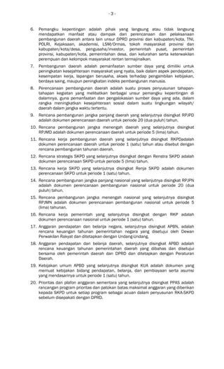 - 3 -
6. Pemangku kepentingan adalah pihak yang langsung atau tidak langsung
mendapatkan manfaat atau dampak dari perencanaan dan pelaksanaan
pembangunan daerah antara lain unsur DPRD provinsi dan kabupaten/kota, TNI,
POLRI, Kejaksaan, akademisi, LSM/Ormas, tokoh masyarakat provinsi dan
kabupaten/kota/desa, pengusaha/investor, pemerintah pusat, pemerintah
provinsi, kabupaten/kota, pemerintahan desa, dan kelurahan serta keterwakilan
perempuan dan kelompok masyarakat rentan termajinalkan.
7. Pembangunan daerah adalah pemanfaatan sumber daya yang dimiliki untuk
peningkatan kesejahteraan masyarakat yang nyata, baik dalam aspek pendapatan,
kesempatan kerja, lapangan berusaha, akses terhadap pengambilan kebijakan,
berdaya saing, maupun peningkatan indeks pembangunan manusia.
8. Perencanaan pembangunan daerah adalah suatu proses penyusunan tahapan-
tahapan kegiatan yang melibatkan berbagai unsur pemangku kepentingan di
dalamnya, guna pemanfaatan dan pengalokasian sumber daya yang ada, dalam
rangka meningkatkan kesejahteraan sosial dalam suatu lingkungan wilayah/
daerah dalam jangka waktu tertentu.
9. Rencana pembangunan jangka panjang daerah yang selanjutnya disingkat RPJPD
adalah dokumen perencanaan daerah untuk periode 20 (dua puluh) tahun.
10. Rencana pembangunan jangka menengah daerah yang selanjutnya disingkat
RPJMD adalah dokumen perencanaan daerah untuk periode 5 (lima) tahun.
11. Rencana kerja pembangunan daerah yang selanjutnya disingkat RKPDadalah
dokumen perencanaan daerah untuk periode 1 (satu) tahun atau disebut dengan
rencana pembangunan tahunan daerah.
12. Rencana strategis SKPD yang selanjutnya disingkat dengan Renstra SKPD adalah
dokumen perencanaan SKPD untuk periode 5 (lima) tahun.
13. Rencana kerja SKPD yang selanjutnya disingkat Renja SKPD adalah dokumen
perencanaan SKPD untuk periode 1 (satu) tahun.
14. Rencana pembangunan jangka panjang nasional yang selanjutnya disingkat RPJPN
adalah dokumen perencanaan pembangunan nasional untuk periode 20 (dua
puluh) tahun.
15. Rencana pembangunan jangka menengah nasional yang selanjutnya disingkat
RPJMN adalah dokumen perencanaan pembangunan nasional untuk periode 5
(lima) tahunan.
16. Rencana kerja pemerintah yang selanjutnya disingkat dengan RKP adalah
dokumen perencanaan nasional untuk periode 1 (satu) tahun.
17. Anggaran pendapatan dan belanja negara, selanjutnya disingkat APBN, adalah
rencana keuangan tahunan pemerintahan negara yang disetujui oleh Dewan
Perwakilan Rakyat dan ditetapkan dengan Undang-Undang.
18. Anggaran pendapatan dan belanja daerah, selanjutnya disingkat APBD adalah
rencana keuangan tahunan pemerintahan daerah yang dibahas dan disetujui
bersama oleh pemerintah daerah dan DPRD dan ditetapkan dengan Peraturan
Daerah.
19. Kebijakan umum APBD yang selanjutnya disingkat KUA adalah dokumen yang
memuat kebijakan bidang pendapatan, belanja, dan pembiayaan serta asumsi
yang mendasarinya untuk periode 1 (satu) tahun.
20. Prioritas dan plafon anggaran sementara yang selanjutnya disingkat PPAS adalah
rancangan program prioritas dan patokan batas maksimal anggaran yang diberikan
kepada SKPD untuk setiap program sebagai acuan dalam penyusunan RKA-SKPD
sebelum disepakati dengan DPRD.
 