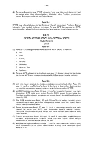 - 30 -
(2) Peraturan Daerah tentang RPJMD kabupaten/kota yang tidak menindaklanjuti hasil
konsultasi atau tidak dikonsultasikan, dibatalkan oleh Presiden berdasarkan
usulan Gubernur melalui Menteri Dalam Negeri.
Pasal 84Pasal 84Pasal 84Pasal 84
RPJMD yang telah ditetapkan dengan Peraturan Daerah provinsi dan Peraturan Daerah
kabupaten/kota menjadi pedoman penetapan Renstra SKPD dan penyusunan RKPD,
serta digunakan sebagai instrumen evaluasi penyelenggaraan pemerintahan daerah.
BAB VIBAB VIBAB VIBAB VI
RENCANA STRATEGIS SARENCANA STRATEGIS SARENCANA STRATEGIS SARENCANA STRATEGIS SATUAN KERJA PERANGKATTUAN KERJA PERANGKATTUAN KERJA PERANGKATTUAN KERJA PERANGKAT DAERAHDAERAHDAERAHDAERAH
Bagian PertamaBagian PertamaBagian PertamaBagian Pertama
UmumUmumUmumUmum
Pasal 85Pasal 85Pasal 85Pasal 85
(1) Renstra SKPD sebagaimana dimaksud dalam Pasal 2 huruf c, memuat:
a. visi;
b. misi;
c. tujuan;
d. strategi;
e. kebijakan;
f. program; dan
g. kegiatan.
(2) Renstra SKPD sebagaimana dimaksud pada ayat (1), disusun sesuai dengan tugas
dan fungsi SKPD serta berpedoman kepada RPJM Daerah dan bersifat indikatif.
Pasal 86Pasal 86Pasal 86Pasal 86
(1) Visi, misi, tujuan, strategi dan kebijakan sebagaimana dimaksud dalam Pasal 85
ayat (1) huruf a, huruf b, huruf c, huruf d dan huruf e, dirumuskan dalam rangka
mewujudkan pencapaian sasaran program yang ditetapkan dalam RPJMD.
(2) Visi SKPD sebagaimana Pasal 85 ayat (1) huruf a, merupakan keadaan yang ingin
diwujudkan SKPD pada akhir periode Renstra SKPD, sesuai dengan tugas dan
fungsi yang sejalan dengan pernyataan visi kepala daerah dan wakil kepala daerah
dalam RPJMD.
(3) Misi SKPD sebagaimana Pasal 85 ayat (1) huruf b, merupakan rumusan umum
mengenai upaya-upaya yang akan dilaksanakan sesuai tugas dan fungsi, dalam
rangka mewujudkan visi SKPD.
(4) Tujuan sebagaimana Pasal 85 ayat (1) huruf c, merupakan sesuatu yang ingin
dicapai dari setiap misi SKPD, yang dirumuskan bersifat spesifik, realistis,
dilengkapi dengan sasaran yang terukur dan dapat dicapai dalam periode yang
direncanakan.
(5) Strategi sebagaimana Pasal 85 ayat (1) huruf d, merupakan langkah-langkah
berisikan program-program indikatif, untuk mencapai tujuan dalam rangka
melaksanakan misi untuk mewujudkan visi SKPD.
(6) Kebijakan sebagaimana Pasal 85 ayat (1) huruf e, merupakan arah/tindakan yang
harus dipedomani SKPD, dalam melaksanakan strategi untuk mencapai tujuan
Renstra SKPD.
 