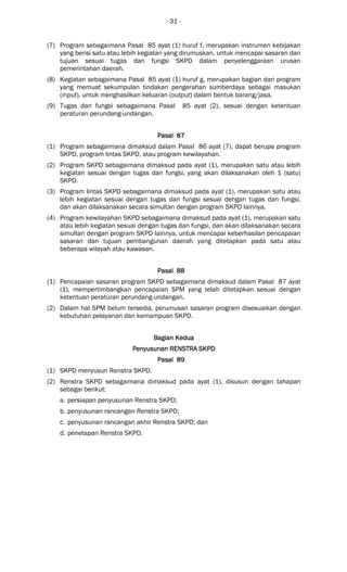 - 31 -
(7) Program sebagaimana Pasal 85 ayat (1) huruf f, merupakan instrumen kebijakan
yang berisi satu atau lebih kegiatan yang dirumuskan, untuk mencapai sasaran dan
tujuan sesuai tugas dan fungsi SKPD dalam penyelenggaraan urusan
pemerintahan daerah.
(8) Kegiatan sebagaimana Pasal 85 ayat (1) huruf g, merupakan bagian dari program
yang memuat sekumpulan tindakan pengerahan sumberdaya sebagai masukan
(input), untuk menghasilkan keluaran (output) dalam bentuk barang/jasa.
(9) Tugas dan fungsi sebagaimana Pasal 85 ayat (2), sesuai dengan ketentuan
peraturan perundang-undangan.
Pasal 87Pasal 87Pasal 87Pasal 87
(1) Program sebagaimana dimaksud dalam Pasal 86 ayat (7), dapat berupa program
SKPD, program lintas SKPD, atau program kewilayahan.
(2) Program SKPD sebagaimana dimaksud pada ayat (1), merupakan satu atau lebih
kegiatan sesuai dengan tugas dan fungsi, yang akan dilaksanakan oleh 1 (satu)
SKPD.
(3) Program lintas SKPD sebagaimana dimaksud pada ayat (1), merupakan satu atau
lebih kegiatan sesuai dengan tugas dan fungsi sesuai dengan tugas dan fungsi,
dan akan dilaksanakan secara simultan dengan program SKPD lainnya.
(4) Program kewilayahan SKPD sebagaimana dimaksud pada ayat (1), merupakan satu
atau lebih kegiatan sesuai dengan tugas dan fungsi, dan akan dilaksanakan secara
simultan dengan program SKPD lainnya, untuk mencapai keberhasilan pencapaian
sasaran dan tujuan pembangunan daerah yang ditetapkan pada satu atau
beberapa wilayah atau kawasan.
Pasal 88Pasal 88Pasal 88Pasal 88
(1) Pencapaian sasaran program SKPD sebagaimana dimaksud dalam Pasal 87 ayat
(1), mempertimbangkan pencapaian SPM yang telah ditetapkan sesuai dengan
ketentuan peraturan perundang-undangan.
(2) Dalam hal SPM belum tersedia, perumusan sasaran program disesuaikan dengan
kebutuhan pelayanan dan kemampuan SKPD.
Bagian KeduaBagian KeduaBagian KeduaBagian Kedua
Penyusunan RENSTRA SKPDPenyusunan RENSTRA SKPDPenyusunan RENSTRA SKPDPenyusunan RENSTRA SKPD
Pasal 89Pasal 89Pasal 89Pasal 89
(1) SKPD menyusun Renstra SKPD.
(2) Renstra SKPD sebagaimana dimaksud pada ayat (1), disusun dengan tahapan
sebagai berikut:
a. persiapan penyusunan Renstra SKPD;
b. penyusunan rancangan Renstra SKPD;
c. penyusunan rancangan akhir Renstra SKPD; dan
d. penetapan Renstra SKPD.
 