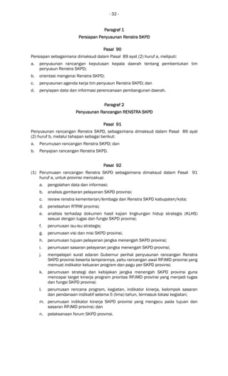 - 32 -
Paragraf 1Paragraf 1Paragraf 1Paragraf 1
Persiapan Penyusunan Renstra SKPDPersiapan Penyusunan Renstra SKPDPersiapan Penyusunan Renstra SKPDPersiapan Penyusunan Renstra SKPD
Pasal 90Pasal 90Pasal 90Pasal 90
Persiapan sebagaimana dimaksud dalam Pasal 89 ayat (2) huruf a, meliputi:
a. penyusunan rancangan keputusan kepala daerah tentang pembentukan tim
penyusun Renstra SKPD;
b. orientasi mengenai Renstra SKPD;
c. penyusunan agenda kerja tim penyusun Renstra SKPD; dan
d. penyiapan data dan informasi perencanaan pembangunan daerah.
ParagrafParagrafParagrafParagraf 2222
Penyusunan Rancangan RENSTRA SKPDPenyusunan Rancangan RENSTRA SKPDPenyusunan Rancangan RENSTRA SKPDPenyusunan Rancangan RENSTRA SKPD
Pasal 91Pasal 91Pasal 91Pasal 91
Penyusunan rancangan Renstra SKPD, sebagaimana dimaksud dalam Pasal 89 ayat
(2) huruf b, melalui tahapan sebagai berikut:
a. Perumusan rancangan Renstra SKPD; dan
b. Penyajian rancangan Renstra SKPD.
Pasal 92Pasal 92Pasal 92Pasal 92
(1) Perumusan rancangan Renstra SKPD sebagaimana dimaksud dalam Pasal 91
huruf a, untuk provinsi mencakup:
a. pengolahan data dan informasi;
b. analisis gambaran pelayanan SKPD provinsi;
c. review renstra kementerian/lembaga dan Renstra SKPD kabupaten/kota;
d. penelaahan RTRW provinsi;
e. analisis terhadap dokumen hasil kajian lingkungan hidup strategis (KLHS)
sesuai dengan tugas dan fungsi SKPD provinsi;
f. perumusan isu-isu strategis;
g. perumusan visi dan misi SKPD provinsi;
h. perumusan tujuan pelayanan jangka menengah SKPD provinsi;
i. perumusan sasaran pelayanan jangka menengah SKPD provinsi;
j. mempelajari surat edaran Gubernur perihal penyusunan rancangan Renstra
SKPD provinsi beserta lampirannya, yaitu rancangan awal RPJMD provinsi yang
memuat indikator keluaran program dan pagu per-SKPD provinsi;
k. perumusan strategi dan kebijakan jangka menengah SKPD provinsi guna
mencapai target kinerja program prioritas RPJMD provinsi yang menjadi tugas
dan fungsi SKPD provinsi;
l. perumusan rencana program, kegiatan, indikator kinerja, kelompok sasaran
dan pendanaan indikatif selama 5 (lima) tahun, termasuk lokasi kegiatan;
m. perumusan indikator kinerja SKPD provinsi yang mengacu pada tujuan dan
sasaran RPJMD provinsi; dan
n. pelaksanaan forum SKPD provinsi.
 