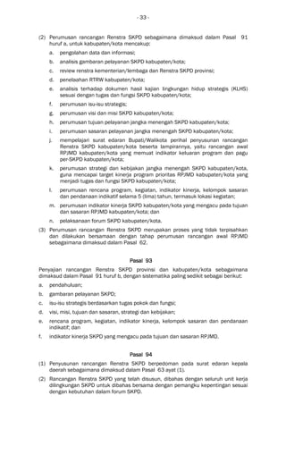 - 33 -
(2) Perumusan rancangan Renstra SKPD sebagaimana dimaksud dalam Pasal 91
huruf a, untuk kabupaten/kota mencakup:
a. pengolahan data dan informasi;
b. analisis gambaran pelayanan SKPD kabupaten/kota;
c. review renstra kementerian/lembaga dan Renstra SKPD provinsi;
d. penelaahan RTRW kabupaten/kota;
e. analisis terhadap dokumen hasil kajian lingkungan hidup strategis (KLHS)
sesuai dengan tugas dan fungsi SKPD kabupaten/kota;
f. perumusan isu-isu strategis;
g. perumusan visi dan misi SKPD kabupaten/kota;
h. perumusan tujuan pelayanan jangka menengah SKPD kabupaten/kota;
i. perumusan sasaran pelayanan jangka menengah SKPD kabupaten/kota;
j. mempelajari surat edaran Bupati/Walikota perihal penyusunan rancangan
Renstra SKPD kabupaten/kota beserta lampirannya, yaitu rancangan awal
RPJMD kabupaten/kota yang memuat indikator keluaran program dan pagu
per-SKPD kabupaten/kota;
k. perumusan strategi dan kebijakan jangka menengah SKPD kabupaten/kota,
guna mencapai target kinerja program prioritas RPJMD kabupaten/kota yang
menjadi tugas dan fungsi SKPD kabupaten/kota;
l. perumusan rencana program, kegiatan, indikator kinerja, kelompok sasaran
dan pendanaan indikatif selama 5 (lima) tahun, termasuk lokasi kegiatan;
m. perumusan indikator kinerja SKPD kabupaten/kota yang mengacu pada tujuan
dan sasaran RPJMD kabupaten/kota; dan
n. pelaksanaan forum SKPD kabupaten/kota.
(3) Perumusan rancangan Renstra SKPD merupakan proses yang tidak terpisahkan
dan dilakukan bersamaan dengan tahap perumusan rancangan awal RPJMD
sebagaimana dimaksud dalam Pasal 62.
Pasal 93Pasal 93Pasal 93Pasal 93
Penyajian rancangan Renstra SKPD provinsi dan kabupaten/kota sebagaimana
dimaksud dalam Pasal 91 huruf b, dengan sistematika paling sedikit sebagai berikut:
a. pendahuluan;
b. gambaran pelayanan SKPD;
c. isu-isu strategis berdasarkan tugas pokok dan fungsi;
d. visi, misi, tujuan dan sasaran, strategi dan kebijakan;
e. rencana program, kegiatan, indikator kinerja, kelompok sasaran dan pendanaan
indikatif; dan
f. indikator kinerja SKPD yang mengacu pada tujuan dan sasaran RPJMD.
Pasal 94Pasal 94Pasal 94Pasal 94
(1) Penyusunan rancangan Renstra SKPD berpedoman pada surat edaran kepala
daerah sebagaimana dimaksud dalam Pasal 63 ayat (1).
(2) Rancangan Renstra SKPD yang telah disusun, dibahas dengan seluruh unit kerja
dilingkungan SKPD untuk dibahas bersama dengan pemangku kepentingan sesuai
dengan kebutuhan dalam forum SKPD.
 