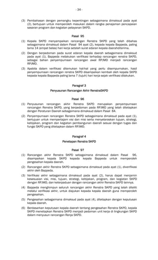 - 34 -
(3) Pembahasan dengan pemangku kepentingan sebagaimana dimaksud pada ayat
(2), bertujuan untuk memperoleh masukan dalam rangka penajaman pencapaian
sasaran program dan kegiatan pelayanan SKPD.
Pasal 95Pasal 95Pasal 95Pasal 95
(1) Kepala SKPD menyampaikan rancangan Renstra SKPD yang telah dibahas
sebagaimana dimaksud dalam Pasal 94 ayat (2), kepada kepala Bappeda, paling
lama 14 (empat belas) hari kerja setelah surat edaran kepala daerahditerima.
(2) Dengan berpedoman pada surat edaran kepala daerah sebagaimana dimaksud
pada ayat (1), Bappeda melakukan verifikasi terhadap rancangan renstra SKPD,
sebagai bahan penyempurnaan rancangan awal RPJMD menjadi rancangan
RPJMD.
(3) Apabila dalam verifikasi ditemukan hal-hal yang perlu disempurnakan, hasil
penyempurnaan rancangan renstra SKPD disampaikan kembali oleh kepala SKPD
kepada kepala Bappeda paling lama 7 (tujuh) hari kerja sejak verifikasi dilakukan.
Paragraf 3Paragraf 3Paragraf 3Paragraf 3
PenyPenyPenyPenyusunan Rancangan Akhir RenstraSKPDusunan Rancangan Akhir RenstraSKPDusunan Rancangan Akhir RenstraSKPDusunan Rancangan Akhir RenstraSKPD
Pasal 96Pasal 96Pasal 96Pasal 96
(1) Penyusunan rancangan akhir Renstra SKPD merupakan penyempurnaan
rancangan Renstra SKPD, yang berpedoman pada RPJMD yang telah ditetapkan
dengan Peraturan Daerah sebagaimana dimaksud dalam Pasal 84.
(2) Penyempurnaan rancangan Renstra SKPD sebagaimana dimaksud pada ayat (1),
bertujuan untuk mempertajam visi dan misi serta menyelaraskan tujuan, strategi,
kebijakan, program dan kegiatan pembangunan daerah sesuai dengan tugas dan
fungsi SKPD yang ditetapkan dalam RPJMD.
Paragraf 4Paragraf 4Paragraf 4Paragraf 4
Penetapan Renstra SKPDPenetapan Renstra SKPDPenetapan Renstra SKPDPenetapan Renstra SKPD
Pasal 97Pasal 97Pasal 97Pasal 97
(1) Rancangan akhir Renstra SKPD sebagaimana dimaksud dalam Pasal 96,
disampaikan kepala SKPD kepada kepala Bappeda untuk memperoleh
pengesahan kepala daerah.
(2) Rancangan akhir Renstra SKPD sebagaimana dimaksud pada ayat (1), diverifikasi
akhir oleh Bappeda.
(3) Verifikasi akhir sebagaimana dimaksud pada ayat (2), harus dapat menjamin
kesesuaian visi, misi, tujuan, strategi, kebijakan, program, dan kegiatan SKPD
dengan RPJMD, dan keterpaduan dengan rancangan akhir Renstra SKPD lainnya.
(4) Bappeda menghimpun seluruh rancangan akhir Renstra SKPD yang telah diteliti
melalui verifikasi akhir, untuk diajukan kepada kepala daerah guna memperoleh
pengesahan.
(5) Pengesahan sebagaimana dimaksud pada ayat (4), ditetapkan dengan keputusan
kepala daerah.
(6) Berdasarkan keputusan kepala daerah tentang pengesahan Renstra SKPD, kepala
SKPD menetapkan Renstra SKPD menjadi pedoman unit kerja di lingkungan SKPD
dalam menyusun rancangan Renja SKPD.
 