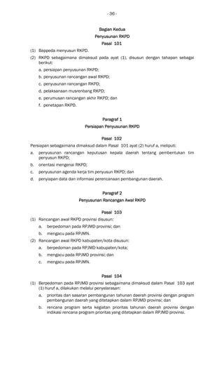 - 36 -
Bagian KeduaBagian KeduaBagian KeduaBagian Kedua
PPPPenyusunan RKPDenyusunan RKPDenyusunan RKPDenyusunan RKPD
Pasal 101Pasal 101Pasal 101Pasal 101
(1) Bappeda menyusun RKPD.
(2) RKPD sebagaimana dimaksud pada ayat (1), disusun dengan tahapan sebagai
berikut:
a. persiapan penyusunan RKPD;
b. penyusunan rancangan awal RKPD;
c. penyusunan rancangan RKPD;
d. pelaksanaan musrenbang RKPD;
e. perumusan rancangan akhir RKPD; dan
f. penetapan RKPD.
Paragraf 1Paragraf 1Paragraf 1Paragraf 1
Persiapan Penyusunan RKPDPersiapan Penyusunan RKPDPersiapan Penyusunan RKPDPersiapan Penyusunan RKPD
Pasal 102Pasal 102Pasal 102Pasal 102
Persiapan sebagaimana dimaksud dalam Pasal 101 ayat (2) huruf a, meliputi:
a. penyusunan rancangan keputusan kepala daerah tentang pembentukan tim
penyusun RKPD;
b. orientasi mengenai RKPD;
c. penyusunan agenda kerja tim penyusun RKPD; dan
d. penyiapan data dan informasi perencanaan pembangunan daerah.
ParagrafParagrafParagrafParagraf 2222
Penyusunan Rancangan Awal RKPDPenyusunan Rancangan Awal RKPDPenyusunan Rancangan Awal RKPDPenyusunan Rancangan Awal RKPD
Pasal 103Pasal 103Pasal 103Pasal 103
(1) Rancangan awal RKPD provinsi disusun:
a. berpedoman pada RPJMD provinsi; dan
b. mengacu pada RPJMN.
(2) Rancangan awal RKPD kabupaten/kota disusun:
a. berpedoman pada RPJMD kabupaten/kota;
b. mengacu pada RPJMD provinsi; dan
c. mengacu pada RPJMN.
Pasal 104Pasal 104Pasal 104Pasal 104
(1) Berpedoman pada RPJMD provinsi sebagaimana dimaksud dalam Pasal 103 ayat
(1) huruf a, dilakukan melalui penyelarasan:
a. prioritas dan sasaran pembangunan tahunan daerah provinsi dengan program
pembangunan daerah yang ditetapkan dalam RPJMD provinsi; dan
b. rencana program serta kegiatan prioritas tahunan daerah provinsi dengan
indikasi rencana program prioritas yang ditetapkan dalam RPJMD provinsi.
 