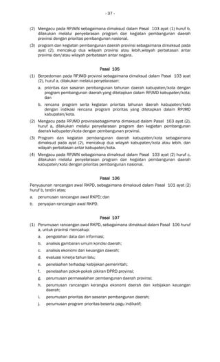 - 37 -
(2) Mengacu pada RPJMN sebagaimana dimaksud dalam Pasal 103 ayat (1) huruf b,
dilakukan melalui penyelarasan program dan kegiatan pembangunan daerah
provinsi dengan prioritas pembangunan nasional.
(3) program dan kegiatan pembangunan daerah provinsi sebagaimana dimaksud pada
ayat (2), mencakup dua wilayah provinsi atau lebih,wilayah perbatasan antar
provinsi dan/atau wilayah perbatasan antar negara.
Pasal 105Pasal 105Pasal 105Pasal 105
(1) Berpedoman pada RPJMD provinsi sebagaimana dimaksud dalam Pasal 103 ayat
(2), huruf a, dilakukan melalui penyelarasan:
a. prioritas dan sasaran pembangunan tahunan daerah kabupaten/kota dengan
program pembangunan daerah yang ditetapkan dalam RPJMD kabupaten/kota;
dan
b. rencana program serta kegiatan prioritas tahunan daerah kabupaten/kota
dengan indikasi rencana program prioritas yang ditetapkan dalam RPJMD
kabupaten/kota.
(2) Mengacu pada RPJMD provinsisebagaimana dimaksud dalam Pasal 103 ayat (2),
huruf a, dilakukan melalui penyelarasan program dan kegiatan pembangunan
daerah kabupaten/kota dengan pembangunan provinsi.
(3) Program dan kegiatan pembangunan daerah kabupaten/kota sebagaimana
dimaksud pada ayat (2), mencakup dua wilayah kabupaten/kota atau lebih, dan
wilayah perbatasan antar kabupaten/kota.
(4) Mengacu pada RPJMN sebagaimana dimaksud dalam Pasal 103 ayat (2) huruf c,
dilakukan melalui penyelarasan program dan kegiatan pembangunan daerah
kabupaten/kota dengan prioritas pembangunan nasional.
Pasal 106Pasal 106Pasal 106Pasal 106
Penyusunan rancangan awal RKPD, sebagaimana dimaksud dalam Pasal 101 ayat (2)
huruf b, terdiri atas:
a. perumusan rancangan awal RKPD; dan
b. penyajian rancangan awal RKPD.
Pasal 107Pasal 107Pasal 107Pasal 107
(1) Perumusan rancangan awal RKPD, sebagaimana dimaksud dalam Pasal 106 huruf
a, untuk provinsi mencakup:
a. pengolahan data dan informasi;
b. analisis gambaran umum kondisi daerah;
c. analisis ekonomi dan keuangan daerah;
d. evaluasi kinerja tahun lalu;
e. penelaahan terhadap kebijakan pemerintah;
f. penelaahan pokok-pokok pikiran DPRD provinsi;
g. perumusan permasalahan pembangunan daerah provinsi;
h. perumusan rancangan kerangka ekonomi daerah dan kebijakan keuangan
daerah;
i. perumusan prioritas dan sasaran pembangunan daerah;
j. perumusan program prioritas beserta pagu indikatif;
 