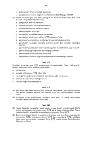 - 38 -
k. pelaksanaan forum konsultasi publik; dan
l. penyelarasan rencana program prioritas daerah beserta pagu indikatif.
(2) Perumusan rancangan awal RKPD, sebagaimana dimaksud dalam Pasal 106 huruf
a, untuk kabupaten/kota mencakup:
a. pengolahan data dan informasi;
b. analisis gambaran umum kondisi daerah;
c. analisis ekonomi dan keuangan daerah;
d. evaluasi kinerja tahun lalu;
e. penelaahan terhadap kebijakan pemerintah;
f. penelaahan pokok-pokok pikiran DPRD kabupaten/kota;
g. perumusan permasalahan pembangunan daerah kabupaten/kota;
h. perumusan rancangan kerangka ekonomi daerah dan kebijakan keuangan
daerah;
i. perumusan prioritas dan sasaran pembangunan daerah beserta pagu indikatif;
j. perumusan program prioritas beserta pagu indikatif;
k. pelaksanaan forum konsultasi publik; dan
l. penyelarasan rencana program prioritas daerah beserta pagu indikatif.
Pasal 108Pasal 108Pasal 108Pasal 108
Penyajian rancangan awal RKPD sebagaimana dimaksud dalam Pasal 106 huruf b,
dengan sistematika paling sedikitsebagai berikut:
a. pendahuluan;
b. evaluasi pelaksanaan RKPD tahun lalu;
c. rancangan kerangka ekonomi daerah beserta kerangka pendanaan;
d. prioritas dan sasaran pembangunan; dan
e. rencana program prioritas daerah.
Pasal 109Pasal 109Pasal 109Pasal 109
(1) Rancangan awal RKPD sebagaimana dimaksud dalam Pasal 108, dikoordinasikan
oleh kepala Bappeda kepada para kepala SKPD dan dikonsultasikan dengan
publik.
(2) Konsultasi publik sebagaimana dimaksud pada ayat (1), untuk memperoleh
masukan penyempurnaan rancangan awal.
Pasal 110Pasal 110Pasal 110Pasal 110
(1) Kepala Bappeda menyiapkan surat edaran kepala daerah kepada kepala SKPD
perihal penyampaian rancangan awal RKPD yang sudah dibahas dalam forum
konsultasi publik, sebagai bahan penyusunan rancangan Renja SKPD.
(2) Surat edaran kepala daerah sebagaimana dimaksud pada ayat (1) memuat agenda
penyusunan RKPD, pelaksanaan forum SKPD dan musrenbang RKPD, sekaligus
batas waktu penyampaian rancangan Renja SKPD kepada kepala Bappeda untuk
dilakukan verifikasi.
 