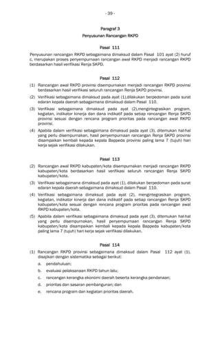 - 39 -
ParagrafParagrafParagrafParagraf 3333
Penyusunan Rancangan RKPDPenyusunan Rancangan RKPDPenyusunan Rancangan RKPDPenyusunan Rancangan RKPD
Pasal 111Pasal 111Pasal 111Pasal 111
Penyusunan rancangan RKPD sebagaimana dimaksud dalam Pasal 101 ayat (2) huruf
c, merupakan proses penyempurnaan rancangan awal RKPD menjadi rancangan RKPD
berdasarkan hasil verifikasi Renja SKPD.
Pasal 112Pasal 112Pasal 112Pasal 112
(1) Rancangan awal RKPD provinsi disempurnakan menjadi rancangan RKPD provinsi
berdasarkan hasil verifikasi seluruh rancangan Renja SKPD provinsi.
(2) Verifikasi sebagaimana dimaksud pada ayat (1),dilakukan berpedoman pada surat
edaran kepala daerah sebagaimana dimaksud dalam Pasal 110.
(3) Verifikasi sebagaimana dimaksud pada ayat (2),mengintegrasikan program,
kegiatan, indikator kinerja dan dana indikatif pada setiap rancangan Renja SKPD
provinsi sesuai dengan rencana program prioritas pada rancangan awal RKPD
provinsi.
(4) Apabila dalam verifikasi sebagaimana dimaksud pada ayat (3), ditemukan hal-hal
yang perlu disempurnakan, hasil penyempurnaan rancangan Renja SKPD provinsi
disampaikan kembali kepada kepala Bappeda provinsi paling lama 7 (tujuh) hari
kerja sejak verifikasi dilakukan.
Pasal 113Pasal 113Pasal 113Pasal 113
(2) Rancangan awal RKPD kabupaten/kota disempurnakan menjadi rancangan RKPD
kabupaten/kota berdasarkan hasil verifikasi seluruh rancangan Renja SKPD
kabupaten/kota.
(3) Verifikasi sebagaimana dimaksud pada ayat (1), dilakukan berpedoman pada surat
edaran kepala daerah sebagaimana dimaksud dalam Pasal 110.
(4) Verifikasi sebagaimana dimaksud pada ayat (2), mengintegrasikan program,
kegiatan, indikator kinerja dan dana indikatif pada setiap rancangan Renja SKPD
kabupaten/kota sesuai dengan rencana program prioritas pada rancangan awal
RKPD kabupaten/kota.
(5) Apabila dalam verifikasi sebagaimana dimaksud pada ayat (3), ditemukan hal-hal
yang perlu disempurnakan, hasil penyempurnaan rancangan Renja SKPD
kabupaten/kota disampaikan kembali kepada kepala Bappeda kabupaten/kota
paling lama 7 (tujuh) hari kerja sejak verifikasi dilakukan.
Pasal 114Pasal 114Pasal 114Pasal 114
(1) Rancangan RKPD provinsi sebagaimana dimaksud dalam Pasal 112 ayat (1),
disajikan dengan sistematika sebagai berikut:
a. pendahuluan;
b. evaluasi pelaksanaan RKPD tahun lalu;
c. rancangan kerangka ekonomi daerah beserta kerangka pendanaan;
d. prioritas dan sasaran pembangunan; dan
e. rencana program dan kegiatan prioritas daerah.
 