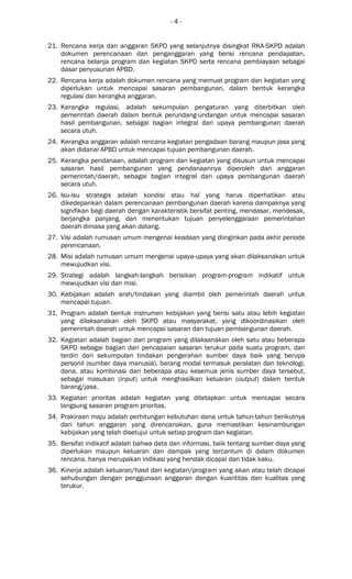- 4 -
21. Rencana kerja dan anggaran SKPD yang selanjutnya disingkat RKA-SKPD adalah
dokumen perencanaan dan penganggaran yang berisi rencana pendapatan,
rencana belanja program dan kegiatan SKPD serta rencana pembiayaan sebagai
dasar penyusunan APBD.
22. Rencana kerja adalah dokumen rencana yang memuat program dan kegiatan yang
diperlukan untuk mencapai sasaran pembangunan, dalam bentuk kerangka
regulasi dan kerangka anggaran.
23. Kerangka regulasi, adalah sekumpulan pengaturan yang diterbitkan oleh
pemerintah daerah dalam bentuk perundang-undangan untuk mencapai sasaran
hasil pembangunan, sebagai bagian integral dari upaya pembangunan daerah
secara utuh.
24. Kerangka anggaran adalah rencana kegiatan pengadaan barang maupun jasa yang
akan didanai APBD untuk mencapai tujuan pembangunan daerah.
25. Kerangka pendanaan, adalah program dan kegiatan yang disusun untuk mencapai
sasaran hasil pembangunan yang pendanaannya diperoleh dari anggaran
pemerintah/daerah, sebagai bagian integral dari upaya pembangunan daerah
secara utuh.
26. Isu-isu strategis adalah kondisi atau hal yang harus diperhatikan atau
dikedepankan dalam perencanaan pembangunan daerah karena dampaknya yang
signifikan bagi daerah dengan karakteristik bersifat penting, mendasar, mendesak,
berjangka panjang, dan menentukan tujuan penyelenggaraan pemerintahan
daerah dimasa yang akan datang.
27. Visi adalah rumusan umum mengenai keadaan yang diinginkan pada akhir periode
perencanaan.
28. Misi adalah rumusan umum mengenai upaya-upaya yang akan dilaksanakan untuk
mewujudkan visi.
29. Strategi adalah langkah-langkah berisikan program-program indikatif untuk
mewujudkan visi dan misi.
30. Kebijakan adalah arah/tindakan yang diambil oleh pemerintah daerah untuk
mencapai tujuan.
31. Program adalah bentuk instrumen kebijakan yang berisi satu atau lebih kegiatan
yang dilaksanakan oleh SKPD atau masyarakat, yang dikoordinasikan oleh
pemerintah daerah untuk mencapai sasaran dan tujuan pembangunan daerah.
32. Kegiatan adalah bagian dari program yang dilaksanakan oleh satu atau beberapa
SKPD sebagai bagian dari pencapaian sasaran terukur pada suatu program, dan
terdiri dari sekumpulan tindakan pengerahan sumber daya baik yang berupa
personil (sumber daya manusia), barang modal termasuk peralatan dan teknologi,
dana, atau kombinasi dari beberapa atau kesemua jenis sumber daya tersebut,
sebagai masukan (input) untuk menghasilkan keluaran (output) dalam bentuk
barang/jasa.
33. Kegiatan prioritas adalah kegiatan yang ditetapkan untuk mencapai secara
langsung sasaran program prioritas.
34. Prakiraan maju adalah perhitungan kebutuhan dana untuk tahun-tahun berikutnya
dari tahun anggaran yang direncanakan, guna memastikan kesinambungan
kebijakan yang telah disetujui untuk setiap program dan kegiatan.
35. Bersifat indikatif adalah bahwa data dan informasi, baik tentang sumber daya yang
diperlukan maupun keluaran dan dampak yang tercantum di dalam dokumen
rencana, hanya merupakan indikasi yang hendak dicapai dan tidak kaku.
36. Kinerja adalah keluaran/hasil dari kegiatan/program yang akan atau telah dicapai
sehubungan dengan penggunaan anggaran dengan kuantitas dan kualitas yang
terukur.
 