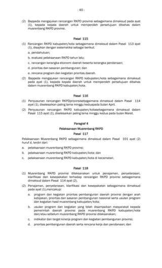- 40 -
(2) Bappeda mengajukan rancangan RKPD provinsi sebagaimana dimaksud pada ayat
(1), kepada kepala daerah untuk memperoleh persetujuan dibahas dalam
musrenbang RKPD provinsi.
Pasal 115Pasal 115Pasal 115Pasal 115
(1) Rancangan RKPD kabupaten/kota sebagaimana dimaksud dalam Pasal 113 ayat
(1), disajikan dengan sistematika sebagai berikut:
a. pendahuluan;
b. evaluasi pelaksanaan RKPD tahun lalu;
c. rancangan kerangka ekonomi daerah beserta kerangka pendanaan;
d. prioritas dan sasaran pembangunan; dan
e. rencana program dan kegiatan prioritas daerah.
(2) Bappeda mengajukan rancangan RKPD kabupaten/kota sebagaimana dimaksud
pada ayat (1), kepada kepala daerah untuk memperoleh persetujuan dibahas
dalam musrenbang RKPD kabupaten/kota.
Pasal 116Pasal 116Pasal 116Pasal 116
(1) Penyusunan rancangan RKPDprovinsisebagaimana dimaksud dalam Pasal 114
ayat (1), diselesaikan paling lama minggu keduapada bulan April.
(2) Penyusunan rancangan RKPD kabupaten/kotasebagaimana dimaksud dalam
Pasal 115 ayat (1), diselesaikan paling lama minggu kedua pada bulan Maret.
ParagrafParagrafParagrafParagraf 4444
Pelaksanaan Musrenbang RKPDPelaksanaan Musrenbang RKPDPelaksanaan Musrenbang RKPDPelaksanaan Musrenbang RKPD
Pasal 117Pasal 117Pasal 117Pasal 117
Pelaksanaan Musrenbang RKPD sebagaimana dimaksud dalam Pasal 101 ayat (2)
huruf d, terdiri dari:
a. pelaksanaan musrenbang RKPD provinsi;
b. pelaksanaan musrenbang RKPD kabupaten/kota; dan
c. pelaksanaan musrenbang RKPD kabupaten/kota di kecamatan.
Pasal 118Pasal 118Pasal 118Pasal 118
(1) Musrenbang RKPD provinsi dilaksanakan untuk penajaman, penyelarasan,
klarifikasi dan kesepakatan terhadap rancangan RKPD provinsi sebagaimana
dimaksud dalam Pasal 114 ayat (2).
(2) Penajaman, penyelarasan, klarifikasi dan kesepakatan sebagaimana dimaksud
pada ayat (1),mencakup:
a. program dan kegiatan prioritas pembangunan daerah provinsi dengan arah
kebijakan, prioritas dan sasaran pembangunan nasional serta usulan program
dan kegiatan hasil musrenbang kabupaten/kota;
b. usulan program dan kegiatan yang telah disampaikan masyarakat kepada
pemerintah daerah provinsi pada musrenbang RKPD kabupaten/kota
dan/atau sebelum musrenbang RKPD provinsi dilaksanakan;
c. indikator dan target kinerja program dan kegiatan pembangunan provinsi;
d. prioritas pembangunan daerah serta rencana kerja dan pendanaan; dan
 