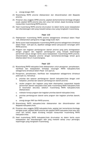 - 41 -
e. sinergi dengan RKP.
(3) Musrenbang RKPD provinsi dilaksanakan dan dikoordinasikan oleh Bappeda
provinsi.
(4) Pimpinan atau anggota DPRD provinsi, pejabat darikementerian/lembaga ditingkat
pusat, pejabat SKPD provinsi atau dari unsur lain terkait, dapat diundang menjadi
narasumber musrenbang RKPD provinsi.
(5) Hasil musrenbang RKPD provinsi dirumuskan ke dalam berita acara kesepakatan
dan ditandatangani oleh yang mewakili setiap unsur yang menghadiri musrenbang.
Pasal 119Pasal 119Pasal 119Pasal 119
(1) Pelaksanaan musrenbang RKPD provinsi sebagaimana dimaksud dalam Pasal
118, dilaksanakan paling lama minggu ketiga bulan April.
(2) Berita acara hasil kesepakatan musrenbang RKPD provinsi sebagaimana dimaksud
dalam Pasal 118 ayat (5), dijadikan sebagai bahan penyusunan rancangan akhir
RKPD provinsi.
(3) Program dan kegiatan pembangunan daerah provinsi yang perlu diintegrasikan
dengan program dan kegiatan pembangunan yang menjadi kewenangan
pemerintah sesuai dengan berita acara kesepakatan musrenbang RKPD provinsi,
dikoordinasikan Bappeda provinsi dengan kementerian/lembaga terkait guna
dibahas dalam forum musrenbangnas.
Pasal 120Pasal 120Pasal 120Pasal 120
(1) Musrenbang RKPD kabupaten/kota dilaksanakan untuk penajaman, penyelarasan,
klarifikasi dan kesepakatan terhadap rancangan RKPD kabupaten/kota
sebagaimana dimaksud dalam Pasal 115 ayat (2).
(2) Penajaman, penyelarasan, klarifikasi dan kesepakatan sebagaimana dimaksud
pada ayat (1), mencakup:
a. prioritas dan sasaran pembangunan daerah kabupaten/kota dengan arah
kebijakan, prioritas dan sasaran pembangunan daerah provinsi;
b. usulan program dan kegiatan yang telah disampaikan masyarakat kepada
pemerintah daerah kabupaten/kota pada musrenbang RKPD kabupaten/kota
di kecamatan dan/atau sebelum musrenbang RKPD kabupaten/kota
dilaksanakan;
c. indikator kinerja program dan kegiatan prioritas daerah kabupaten/kota;
d. prioritas pembangunan daerah serta program dan kegiatan prioritas daerah;
dan
e. sinergi dengan RKP dan RKPD provinsi.
(3) Musrenbang RKPD kabupaten/kota dilaksanakan dan dikoordinasikan oleh
Bappeda kabupaten/kota.
(4) Pimpinan atau anggota DPRD kabupaten/kota, pejabat dari kementerian/lembaga
ditingkat pusat, pejabat SKPD provinsi dan pejabat SKPD kabupaten/kota atau dari
unsur lain terkait, dapat diundang menjadi narasumber musrenbang RKPD
kabupaten/kota.
(5) Hasil musrenbang RKPD kabupaten/kota dirumuskan ke dalam berita acara
kesepakatan dan ditandatangani oleh yang mewakili setiap unsur pemangku
kepentingan yang menghadiri musrenbang.
 