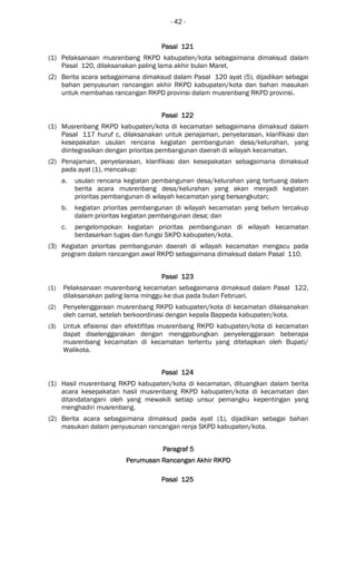 - 42 -
Pasal 121Pasal 121Pasal 121Pasal 121
(1) Pelaksanaan musrenbang RKPD kabupaten/kota sebagaimana dimaksud dalam
Pasal 120, dilaksanakan paling lama akhir bulan Maret.
(2) Berita acara sebagaimana dimaksud dalam Pasal 120 ayat (5), dijadikan sebagai
bahan penyusunan rancangan akhir RKPD kabupaten/kota dan bahan masukan
untuk membahas rancangan RKPD provinsi dalam musrenbang RKPD provinsi.
Pasal 122Pasal 122Pasal 122Pasal 122
(1) Musrenbang RKPD kabupaten/kota di kecamatan sebagaimana dimaksud dalam
Pasal 117 huruf c, dilaksanakan untuk penajaman, penyelarasan, klarifikasi dan
kesepakatan usulan rencana kegiatan pembangunan desa/kelurahan, yang
diintegrasikan dengan prioritas pembangunan daerah di wilayah kecamatan.
(2) Penajaman, penyelarasan, klarifikasi dan kesepakatan sebagaimana dimaksud
pada ayat (1), mencakup:
a. usulan rencana kegiatan pembangunan desa/kelurahan yang tertuang dalam
berita acara musrenbang desa/kelurahan yang akan menjadi kegiatan
prioritas pembangunan di wilayah kecamatan yang bersangkutan;
b. kegiatan prioritas pembangunan di wilayah kecamatan yang belum tercakup
dalam prioritas kegiatan pembangunan desa; dan
c. pengelompokan kegiatan prioritas pembangunan di wilayah kecamatan
berdasarkan tugas dan fungsi SKPD kabupaten/kota.
(3) Kegiatan prioritas pembangunan daerah di wilayah kecamatan mengacu pada
program dalam rancangan awal RKPD sebagaimana dimaksud dalam Pasal 110.
Pasal 123Pasal 123Pasal 123Pasal 123
(1) Pelaksanaan musrenbang kecamatan sebagaimana dimaksud dalam Pasal 122,
dilaksanakan paling lama minggu ke dua pada bulan Februari.
(2) Penyelenggaraan musrenbang RKPD kabupaten/kota di kecamatan dilaksanakan
oleh camat, setelah berkoordinasi dengan kepala Bappeda kabupaten/kota.
(3) Untuk efisiensi dan efektifitas musrenbang RKPD kabupaten/kota di kecamatan
dapat diselenggarakan dengan menggabungkan penyelenggaraan beberapa
musrenbang kecamatan di kecamatan tertentu yang ditetapkan oleh Bupati/
Walikota.
Pasal 124Pasal 124Pasal 124Pasal 124
(1) Hasil musrenbang RKPD kabupaten/kota di kecamatan, dituangkan dalam berita
acara kesepakatan hasil musrenbang RKPD kabupaten/kota di kecamatan dan
ditandatangani oleh yang mewakili setiap unsur pemangku kepentingan yang
menghadiri musrenbang.
(2) Berita acara sebagaimana dimaksud pada ayat (1), dijadikan sebagai bahan
masukan dalam penyusunan rancangan renja SKPD kabupaten/kota.
ParagrafParagrafParagrafParagraf 5555
Perumusan Rancangan Akhir RKPDPerumusan Rancangan Akhir RKPDPerumusan Rancangan Akhir RKPDPerumusan Rancangan Akhir RKPD
Pasal 125Pasal 125Pasal 125Pasal 125
 