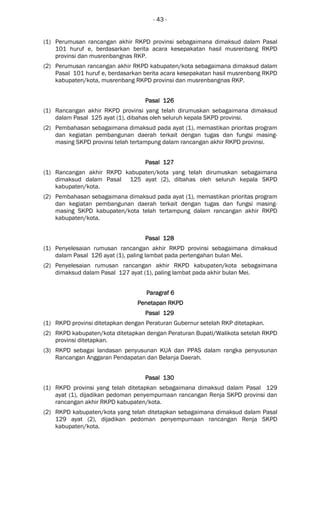 - 43 -
(1) Perumusan rancangan akhir RKPD provinsi sebagaimana dimaksud dalam Pasal
101 huruf e, berdasarkan berita acara kesepakatan hasil musrenbang RKPD
provinsi dan musrenbangnas RKP.
(2) Perumusan rancangan akhir RKPD kabupaten/kota sebagaimana dimaksud dalam
Pasal 101 huruf e, berdasarkan berita acara kesepakatan hasil musrenbang RKPD
kabupaten/kota, musrenbang RKPD provinsi dan musrenbangnas RKP.
Pasal 126Pasal 126Pasal 126Pasal 126
(1) Rancangan akhir RKPD provinsi yang telah dirumuskan sebagaimana dimaksud
dalam Pasal 125 ayat (1), dibahas oleh seluruh kepala SKPD provinsi.
(2) Pembahasan sebagaimana dimaksud pada ayat (1), memastikan prioritas program
dan kegiatan pembangunan daerah terkait dengan tugas dan fungsi masing-
masing SKPD provinsi telah tertampung dalam rancangan akhir RKPD provinsi.
Pasal 127Pasal 127Pasal 127Pasal 127
(1) Rancangan akhir RKPD kabupaten/kota yang telah dirumuskan sebagaimana
dimaksud dalam Pasal 125 ayat (2), dibahas oleh seluruh kepala SKPD
kabupaten/kota.
(2) Pembahasan sebagaimana dimaksud pada ayat (1), memastikan prioritas program
dan kegiatan pembangunan daerah terkait dengan tugas dan fungsi masing-
masing SKPD kabupaten/kota telah tertampung dalam rancangan akhir RKPD
kabupaten/kota.
Pasal 128Pasal 128Pasal 128Pasal 128
(1) Penyelesaian rumusan rancangan akhir RKPD provinsi sebagaimana dimaksud
dalam Pasal 126 ayat (1), paling lambat pada pertengahan bulan Mei.
(2) Penyelesaian rumusan rancangan akhir RKPD kabupaten/kota sebagaimana
dimaksud dalam Pasal 127 ayat (1), paling lambat pada akhir bulan Mei.
ParagrafParagrafParagrafParagraf 6666
Penetapan RKPDPenetapan RKPDPenetapan RKPDPenetapan RKPD
Pasal 129Pasal 129Pasal 129Pasal 129
(1) RKPD provinsi ditetapkan dengan Peraturan Gubernur setelah RKP ditetapkan.
(2) RKPD kabupaten/kota ditetapkan dengan Peraturan Bupati/Walikota setelah RKPD
provinsi ditetapkan.
(3) RKPD sebagai landasan penyusunan KUA dan PPAS dalam rangka penyusunan
Rancangan Anggaran Pendapatan dan Belanja Daerah.
Pasal 130Pasal 130Pasal 130Pasal 130
(1) RKPD provinsi yang telah ditetapkan sebagaimana dimaksud dalam Pasal 129
ayat (1), dijadikan pedoman penyempurnaan rancangan Renja SKPD provinsi dan
rancangan akhir RKPD kabupaten/kota.
(2) RKPD kabupaten/kota yang telah ditetapkan sebagaimana dimaksud dalam Pasal
129 ayat (2), dijadikan pedoman penyempurnaan rancangan Renja SKPD
kabupaten/kota.
 