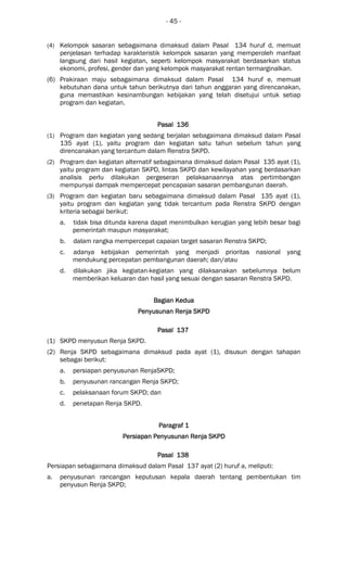 - 45 -
(4) Kelompok sasaran sebagaimana dimaksud dalam Pasal 134 huruf d, memuat
penjelasan terhadap karakteristik kelompok sasaran yang memperoleh manfaat
langsung dari hasil kegiatan, seperti kelompok masyarakat berdasarkan status
ekonomi, profesi, gender dan yang kelompok masyarakat rentan termarginalkan.
(6) Prakiraan maju sebagaimana dimaksud dalam Pasal 134 huruf e, memuat
kebutuhan dana untuk tahun berikutnya dari tahun anggaran yang direncanakan,
guna memastikan kesinambungan kebijakan yang telah disetujui untuk setiap
program dan kegiatan.
Pasal 136Pasal 136Pasal 136Pasal 136
(1) Program dan kegiatan yang sedang berjalan sebagaimana dimaksud dalam Pasal
135 ayat (1), yaitu program dan kegiatan satu tahun sebelum tahun yang
direncanakan yang tercantum dalam Renstra SKPD.
(2) Program dan kegiatan alternatif sebagaimana dimaksud dalam Pasal 135 ayat (1),
yaitu program dan kegiatan SKPD, lintas SKPD dan kewilayahan yang berdasarkan
analisis perlu dilakukan pergeseran pelaksanaannya atas pertimbangan
mempunyai dampak mempercepat pencapaian sasaran pembangunan daerah.
(3) Program dan kegiatan baru sebagaimana dimaksud dalam Pasal 135 ayat (1),
yaitu program dan kegiatan yang tidak tercantum pada Renstra SKPD dengan
kriteria sebagai berikut:
a. tidak bisa ditunda karena dapat menimbulkan kerugian yang lebih besar bagi
pemerintah maupun masyarakat;
b. dalam rangka mempercepat capaian target sasaran Renstra SKPD;
c. adanya kebijakan pemerintah yang menjadi prioritas nasional yang
mendukung percepatan pembangunan daerah; dan/atau
d. dilakukan jika kegiatan-kegiatan yang dilaksanakan sebelumnya belum
memberikan keluaran dan hasil yang sesuai dengan sasaran Renstra SKPD.
Bagian KeduaBagian KeduaBagian KeduaBagian Kedua
PPPPenyusunanenyusunanenyusunanenyusunan RRRRenja SKPDenja SKPDenja SKPDenja SKPD
Pasal 137Pasal 137Pasal 137Pasal 137
(1) SKPD menyusun Renja SKPD.
(2) Renja SKPD sebagaimana dimaksud pada ayat (1), disusun dengan tahapan
sebagai berikut:
a. persiapan penyusunan RenjaSKPD;
b. penyusunan rancangan Renja SKPD;
c. pelaksanaan forum SKPD; dan
d. penetapan Renja SKPD.
Paragraf 1Paragraf 1Paragraf 1Paragraf 1
Persiapan Penyusunan Renja SKPDPersiapan Penyusunan Renja SKPDPersiapan Penyusunan Renja SKPDPersiapan Penyusunan Renja SKPD
Pasal 138Pasal 138Pasal 138Pasal 138
Persiapan sebagaimana dimaksud dalam Pasal 137 ayat (2) huruf a, meliputi:
a. penyusunan rancangan keputusan kepala daerah tentang pembentukan tim
penyusun Renja SKPD;
 