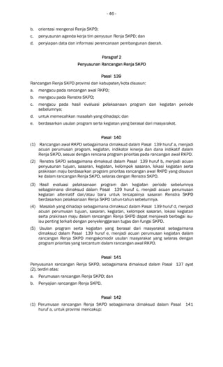 - 46 -
b. orientasi mengenai Renja SKPD;
c. penyusunan agenda kerja tim penyusun Renja SKPD; dan
d. penyiapan data dan informasi perencanaan pembangunan daerah.
ParagrafParagrafParagrafParagraf 2222
Penyusunan Rancangan Renja SKPDPenyusunan Rancangan Renja SKPDPenyusunan Rancangan Renja SKPDPenyusunan Rancangan Renja SKPD
Pasal 139Pasal 139Pasal 139Pasal 139
Rancangan Renja SKPD provinsi dan kabupaten/kota disusun:
a. mengacu pada rancangan awal RKPD;
b. mengacu pada Renstra SKPD;
c. mengacu pada hasil evaluasi pelaksanaan program dan kegiatan periode
sebelumnya;
d. untuk memecahkan masalah yang dihadapi; dan
e. berdasarkan usulan program serta kegiatan yang berasal dari masyarakat.
Pasal 140Pasal 140Pasal 140Pasal 140
(1) Rancangan awal RKPD sebagaimana dimaksud dalam Pasal 139 huruf a, menjadi
acuan perumusan program, kegiatan, indikator kinerja dan dana indikatif dalam
Renja SKPD, sesuai dengan rencana program prioritas pada rancangan awal RKPD.
(2) Renstra SKPD sebagaimana dimaksud dalam Pasal 139 huruf b, menjadi acuan
penyusunan tujuan, sasaran, kegiatan, kelompok sasaran, lokasi kegiatan serta
prakiraan maju berdasarkan program prioritas rancangan awal RKPD yang disusun
ke dalam rancangan Renja SKPD, selaras dengan Renstra SKPD.
(3) Hasil evaluasi pelaksanaan program dan kegiatan periode sebelumnya
sebagaimana dimaksud dalam Pasal 139 huruf c, menjadi acuan perumusan
kegiatan alternatif dan/atau baru untuk tercapainya sasaran Renstra SKPD
berdasarkan pelaksanaan Renja SKPD tahun-tahun sebelumnya.
(4) Masalah yang dihadapi sebagaimana dimaksud dalam Pasal 139 huruf d, menjadi
acuan perumusan tujuan, sasaran, kegiatan, kelompok sasaran, lokasi kegiatan
serta prakiraan maju dalam rancangan Renja SKPD dapat menjawab berbagai isu-
isu penting terkait dengan penyelenggaraan tugas dan fungsi SKPD.
(5) Usulan program serta kegiatan yang berasal dari masyarakat sebagaimana
dimaksud dalam Pasal 139 huruf e, menjadi acuan perumusan kegiatan dalam
rancangan Renja SKPD mengakomodir usulan masyarakat yang selaras dengan
program prioritas yang tercantum dalam rancangan awal RKPD.
Pasal 141Pasal 141Pasal 141Pasal 141
Penyusunan rancangan Renja SKPD, sebagaimana dimaksud dalam Pasal 137 ayat
(2), terdiri atas:
a. Perumusan rancangan Renja SKPD; dan
b. Penyajian rancangan Renja SKPD.
Pasal 142Pasal 142Pasal 142Pasal 142
(1) Perumusan rancangan Renja SKPD sebagaimana dimaksud dalam Pasal 141
huruf a, untuk provinsi mencakup:
 