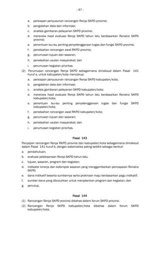 - 47 -
a. persiapan penyusunan rancangan Renja SKPD provinsi;
b. pengolahan data dan informasi;
c. analisis gambaran pelayanan SKPD provinsi;
d. mereview hasil evaluasi Renja SKPD tahun lalu berdasarkan Renstra SKPD
provinsi;
e. penentuan isu-isu penting penyelenggaraan tugas dan fungsi SKPD provinsi;
f. penelaahan rancangan awal RKPD provinsi;
g. perumusan tujuan dan sasaran;
h. penelaahan usulan masyarakat; dan
i. perumusan kegiatan prioritas.
(2) Perumusan rancangan Renja SKPD sebagaimana dimaksud dalam Pasal 141
huruf a, untuk kabupaten/kota mencakup:
a. persiapan penyusunan rancangan Renja SKPD kabupaten/kota;
b. pengolahan data dan informasi;
c. analisis gambaran pelayanan SKPD kabupaten/kota;
d. mereview hasil evaluasi Renja SKPD tahun lalu berdasarkan Renstra SKPD
kabupaten/kota;
e. penentuan isu-isu penting penyelenggaraan tugas dan fungsi SKPD
kabupaten/kota;
f. penelaahan rancangan awal RKPD kabupaten/kota;
g. perumusan tujuan dan sasaran;
h. penelaahan usulan masyarakat; dan
i. perumusan kegiatan prioritas.
Pasal 143Pasal 143Pasal 143Pasal 143
Penyajian rancangan Renja RKPD provinsi dan kabupaten/kota sebagaimana dimaksud
dalam Pasal 141 huruf b, dengan sistematika paling sedikit sebagai berikut:
a. pendahuluan;
b. evaluasi pelaksanaan Renja SKPD tahun lalu;
c. tujuan, sasaran, program dan kegiatan;
d. indikator kinerja dan kelompok sasaran yang menggambarkan pencapaian Renstra
SKPD;
e. dana indikatif beserta sumbernya serta prakiraan maju berdasarkan pagu indikatif;
f. sumber dana yang dibutuhkan untuk menjalankan program dan kegiatan; dan
g. penutup.
Pasal 144Pasal 144Pasal 144Pasal 144
(1) Rancangan Renja SKPD provinsi dibahas dalam forum SKPD provinsi.
(2) Rancangan Renja SKPD kabupaten/kota dibahas dalam forum SKPD
kabupaten/kota.
 