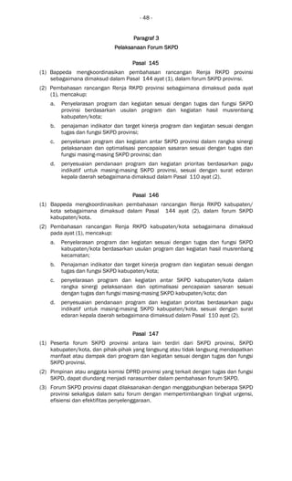 - 48 -
ParagrafParagrafParagrafParagraf 3333
PelaksanaanPelaksanaanPelaksanaanPelaksanaan Forum SKPDForum SKPDForum SKPDForum SKPD
Pasal 145Pasal 145Pasal 145Pasal 145
(1) Bappeda mengkoordinasikan pembahasan rancangan Renja RKPD provinsi
sebagaimana dimaksud dalam Pasal 144 ayat (1), dalam forum SKPD provinsi.
(2) Pembahasan rancangan Renja RKPD provinsi sebagaimana dimaksud pada ayat
(1), mencakup:
a. Penyelarasan program dan kegiatan sesuai dengan tugas dan fungsi SKPD
provinsi berdasarkan usulan program dan kegiatan hasil musrenbang
kabupaten/kota;
b. penajaman indikator dan target kinerja program dan kegiatan sesuai dengan
tugas dan fungsi SKPD provinsi;
c. penyelarsan program dan kegiatan antar SKPD provinsi dalam rangka sinergi
pelaksanaan dan optimalisasi pencapaian sasaran sesuai dengan tugas dan
fungsi masing-masing SKPD provinsi; dan
d. penyesuaian pendanaan program dan kegiatan prioritas berdasarkan pagu
indikatif untuk masing-masing SKPD provinsi, sesuai dengan surat edaran
kepala daerah sebagaimana dimaksud dalam Pasal 110 ayat (2).
Pasal 146Pasal 146Pasal 146Pasal 146
(1) Bappeda mengkoordinasikan pembahasan rancangan Renja RKPD kabupaten/
kota sebagaimana dimaksud dalam Pasal 144 ayat (2), dalam forum SKPD
kabupaten/kota.
(2) Pembahasan rancangan Renja RKPD kabupaten/kota sebagaimana dimaksud
pada ayat (1), mencakup:
a. Penyelarasan program dan kegiatan sesuai dengan tugas dan fungsi SKPD
kabupaten/kota berdasarkan usulan program dan kegiatan hasil musrenbang
kecamatan;
b. Penajaman indikator dan target kinerja program dan kegiatan sesuai dengan
tugas dan fungsi SKPD kabupaten/kota;
c. penyelarasan program dan kegiatan antar SKPD kabupaten/kota dalam
rangka sinergi pelaksanaan dan optimalisasi pencapaian sasaran sesuai
dengan tugas dan fungsi masing-masing SKPD kabupaten/kota; dan
d. penyesuaian pendanaan program dan kegiatan prioritas berdasarkan pagu
indikatif untuk masing-masing SKPD kabupaten/kota, sesuai dengan surat
edaran kepala daerah sebagaimana dimaksud dalam Pasal 110 ayat (2).
Pasal 147Pasal 147Pasal 147Pasal 147
(1) Peserta forum SKPD provinsi antara lain terdiri dari SKPD provinsi, SKPD
kabupaten/kota, dan pihak-pihak yang langsung atau tidak langsung mendapatkan
manfaat atau dampak dari program dan kegiatan sesuai dengan tugas dan fungsi
SKPD provinsi.
(2) Pimpinan atau anggota komisi DPRD provinsi yang terkait dengan tugas dan fungsi
SKPD, dapat diundang menjadi narasumber dalam pembahasan forum SKPD.
(3) Forum SKPD provinsi dapat dilaksanakan dengan menggabungkan beberapa SKPD
provinsi sekaligus dalam satu forum dengan mempertimbangkan tingkat urgensi,
efisiensi dan efektifitas penyelenggaraan.
 
