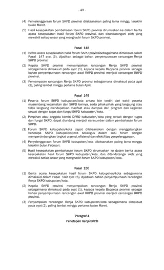 - 49 -
(4) Penyelenggaraan forum SKPD provinsi dilaksanakan paling lama minggu terakhir
bulan Maret.
(5) Hasil kesepakatan pembahasan forum SKPD provinsi dirumuskan ke dalam berita
acara kesepakatan hasil forum SKPD provinsi, dan ditandatangani oleh yang
mewakili setiap unsur yang menghadiri forum SKPD provinsi.
Pasal 148Pasal 148Pasal 148Pasal 148
(1) Berita acara kesepakatan hasil forum SKPD provinsisebagaimana dimaksud dalam
Pasal 147 ayat (5), dijadikan sebagai bahan penyempurnaan rancangan Renja
SKPD provinsi.
(2) Kepala SKPD provinsi menyampaikan rancangan Renja SKPD provinsi
sebagaimana dimaksud pada ayat (1), kepada kepala Bappeda provinsi sebagai
bahan penyempurnaan rancangan awal RKPD provinsi menjadi rancangan RKPD
provinsi.
(3) Penyampaian rancangan Renja SKPD provinsi sebagaimana dimaksud pada ayat
(2), paling lambat minggu pertama bulan April.
Pasal 149Pasal 149Pasal 149Pasal 149
(1) Peserta forum SKPD kabupaten/kota antara lain terdiri dari wakil peserta
musrenbang kecamatan dan SKPD lainnya, serta pihak-pihak yang langsung atau
tidak langsung mendapatkan manfaat atau dampak dari program dan kegiatan
sesuai dengan tugas dan fungsi SKPD kabupaten/kota.
(2) Pimpinan atau anggota komisi DPRD kabupaten/kota yang terkait dengan tugas
dan fungsi SKPD, dapat diundang menjadi narasumber dalam pembahasan forum
SKPD.
(3) Forum SKPD kabupaten/kota dapat dilaksanakan dengan menggabungkan
beberapa SKPD kabupaten/kota sekaligus dalam satu forum dengan
mempertimbangkan tingkat urgensi, efisiensi dan efektifitas penyelenggaraan.
(4) Penyelenggaraan forum SKPD kabupaten/kota dilaksanakan paling lama minggu
terakhir bulan Februari.
(5) Hasil kesepakatan pembahasan forum SKPD dirumuskan ke dalam berita acara
kesepakatan hasil forum SKPD kabupaten/kota, dan ditandatangai oleh yang
mewakili setiap unsur yang menghadiri forum SKPD kabupaten/kota.
Pasal 150Pasal 150Pasal 150Pasal 150
(1) Berita acara kesepakatan hasil forum SKPD kabupaten/kota sebagaimana
dimaksud dalam Pasal 149 ayat (5), dijadikan bahan penyempurnaan rancangan
Renja SKPD kabupaten/kota.
(2) Kepala SKPD provinsi menyampaikan rancangan Renja SKPD provinsi
sebagaimana dimaksud pada ayat (1), kepada kepala Bappeda provinsi sebagai
bahan penyempurnaan rancangan awal RKPD provinsi menjadi rancangan RKPD
provinsi.
(3) Penyampaian rancangan Renja SKPD kabupaten/kota sebagaimana dimaksud
pada ayat (2), paling lambat minggu pertama bulan Maret.
Paragraf 4Paragraf 4Paragraf 4Paragraf 4
Penetapan Renja SKPDPenetapan Renja SKPDPenetapan Renja SKPDPenetapan Renja SKPD
 