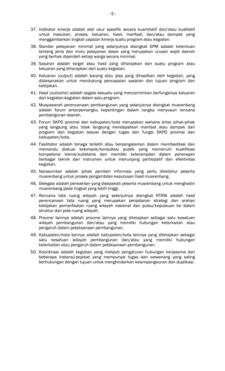 - 5 -
37. Indikator kinerja adalah alat ukur spesifik secara kuantitatif dan/atau kualitatif
untuk masukan, proses, keluaran, hasil, manfaat, dan/atau dampak yang
menggambarkan tingkat capaian kinerja suatu program atau kegiatan.
38. Standar pelayanan minimal yang selanjutnya disingkat SPM adalah ketentuan
tentang jenis dan mutu pelayanan dasar yang merupakan urusan wajib daerah
yang berhak diperoleh setiap warga secara minimal.
39. Sasaran adalah target atau hasil yang diharapkan dari suatu program atau
keluaran yang diharapkan dari suatu kegiatan.
40. Keluaran (output) adalah barang atau jasa yang dihasilkan oleh kegiatan, yang
dilaksanakan untuk mendukung pencapaian sasaran dan tujuan program dan
kebijakan.
41. Hasil (outcome) adalah segala sesuatu yang mencerminkan berfungsinya keluaran
dari kegiatan-kegiatan dalam satu program.
42. Musyawarah perencanaan pembangunan yang selanjutnya disingkat musrenbang
adalah forum antarpemangku kepentingan dalam rangka menyusun rencana
pembangunan daerah.
43. Forum SKPD provinsi dan kabupaten/kota merupakan wahana antar pihak-pihak
yang langsung atau tidak langsung mendapatkan manfaat atau dampak dari
program dan kegiatan sesuai dengan tugas dan fungsi SKPD provinsi dan
kabupaten/kota.
44. Fasilitator adalah tenaga terlatih atau berpengalaman dalam memfasilitasi dan
memandu diskusi kelompok/konsultasi publik yang memenuhi kualifikasi
kompetensi teknis/substansi dan memiliki keterampilan dalam penerapan
berbagai teknik dan instrumen untuk menunjang partisipatif dan efektivitas
kegiatan.
45. Narasumber adalah pihak pemberi informasi yang perlu diketahui peserta
musrenbang untuk proses pengambilan keputusan hasil musrenbang.
46. Delegasi adalah perwakilan yang disepakati peserta musrenbang untuk menghadiri
musrenbang pada tingkat yang lebih tinggi.
47. Rencana tata ruang wilayah yang selanjutnya disingkat RTRW adalah hasil
perencanaan tata ruang yang merupakan penjabaran strategi dan arahan
kebijakan pemanfaatan ruang wilayah nasional dan pulau/kepulauan ke dalam
struktur dan pola ruang wilayah.
48. Provinsi lainnya adalah provinsi lainnya yang ditetapkan sebagai satu kesatuan
wilayah pembangunan dan/atau yang memiliki hubungan keterkaitan atau
pengaruh dalam pelaksanaan pembangunan.
49. Kabupaten/kota lainnya adalah kabupaten/kota lainnya yang ditetapkan sebagai
satu kesatuan wilayah pembangunan dan/atau yang memiliki hubungan
keterkaitan atau pengaruh dalam pelaksanaan pembangunan.
50. Koordinasi adalah kegiatan yang meliputi pengaturan hubungan kerjasama dari
beberapa instansi/pejabat yang mempunyai tugas dan wewenang yang saling
berhubungan dengan tujuan untuk menghindarkan kesimpangsiuran dan duplikasi.
 