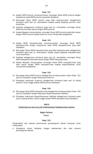 - 50 -
Pasal 151Pasal 151Pasal 151Pasal 151
(1) Kepala SKPD provinsi menyempurnakan rancangan Renja SKPD provinsi dengan
berpedoman pada RKPD provinsi yang telah ditetapkan.
(2) Rancangan Renja SKPD provinsi yang telah disempurnakan sebagaimana
dimaksud pada ayat (1), disampaikan kepada kepala Bappeda provinsi untuk
diverifikasi.
(3) Verifikasi sebagaimana dimaksud pada ayat (2), memastikan rancangan Renja
SKPD provinsi telah sesuai dengan RKPD provinsi.
(4) Kepala Bappeda menyampaikan rancangan Renja SKPD provinsi yang telah sesuai
dengan RKPD provinsi kepada Gubernur untuk memperoleh pengesahan.
Pasal 152Pasal 152Pasal 152Pasal 152
(1) Kepala SKPD kabupaten/kota menyempurnakan rancangan Renja SKPD
kabupaten/kota dengan berpedoman pada RKPD kabupaten/kota yang telah
ditetapkan.
(2) Rancangan Renja SKPD kabupaten/kota yang telah disempurnakan sebagaimana
dimaksud pada ayat (1), disampaikan kepada kepala Bappeda kabupaten/kota
untuk diverifikasi.
(3) Verifikasi sebagaimana dimaksud pada ayat (2), memastikan rancangan Renja
SKPD kabupaten/kota telah sesuai dengan RKPD kabupaten/kota.
(4) Kepala Bappeda menyampaikan rancangan Renja SKPD kabupaten/kota yang
telah sesuai dengan RKPD kabupaten/kota kepada Bupati/Walikota untuk
memperoleh pengesahan.
Pasal 153Pasal 153Pasal 153Pasal 153
(1) Rancangan Renja SKPD provinsi sebagaimana dimaksud dalam dalam Pasal 151
ayat (4), ditetapkan dengan Keputusan Gubernur.
(2) Penetapan Keputusan Gubernur sebagaimana dimaksud pada ayat (1) paling
lambat 2 (dua) minggu setelah RKPD provinsi ditetapkan.
Pasal 154Pasal 154Pasal 154Pasal 154
(1) Rancangan Renja SKPD kabupaten/kota sebagaimana dimaksud dalam Pasal 152
ayat (4), ditetapkan dengan Keputusan Bupati/Keputusan Walikota.
(2) Penetapan Keputusan Bupati/Keputusan Walikota sebagaimana dimaksud pada
ayat (1) paling lambat 2 (dua) minggu setelah RKPD kabupaten/kota ditetapkan.
BAB IXBAB IXBAB IXBAB IX
PENGENDALIANPENGENDALIANPENGENDALIANPENGENDALIAN DAN EVALUASIDAN EVALUASIDAN EVALUASIDAN EVALUASI PERENCANAAN PEMBANGUPERENCANAAN PEMBANGUPERENCANAAN PEMBANGUPERENCANAAN PEMBANGUNAN DAERAHNAN DAERAHNAN DAERAHNAN DAERAH
Bagian PerBagian PerBagian PerBagian Pertamatamatamatama
UmumUmumUmumUmum
Pasal 155Pasal 155Pasal 155Pasal 155
Pengendalian dan evaluasi perencanaan pembangunan daerah bertujuan untuk
mewujudkan:
a. Konsistensi antara kebijakan dengan pelaksanaan dan hasil rencana
pembangunan daerah;
 