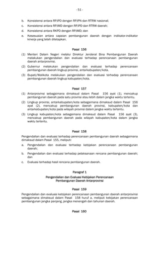 - 51 -
b. Konsistensi antara RPJPD dengan RPJPN dan RTRW nasional;
c. Konsistensi antara RPJMD dengan RPJPD dan RTRW daerah;
d. Konsistensi antara RKPD dengan RPJMD; dan
e. Kesesuaian antara capaian pembangunan daerah dengan indikator-indikator
kinerja yang telah ditetapkan.
Pasal 156Pasal 156Pasal 156Pasal 156
(1) Menteri Dalam Negeri melalui Direktur Jenderal Bina Pembangunan Daerah
melakukan pengendalian dan evaluasi terhadap perencanaan pembangunan
daerah antarprovinsi.
(2) Gubernur melakukan pengendalian dan evaluasi terhadap perencanaan
pembangunan daerah lingkup provinsi, antarkabupaten/kota.
(3) Bupati/Walikota melakukan pengendalian dan evaluasi terhadap perencanaan
pembangunan daerah lingkup kabupaten/kota.
Pasal 157Pasal 157Pasal 157Pasal 157
(1) Antarprovinsi sebagaimana dimaksud dalam Pasal 156 ayat (1), mencakup
pembangunan daerah pada satu provinsi atau lebih dalam jangka waktu tertentu.
(2) Lingkup provinsi, antarkabupaten/kota sebagaimana dimaksud dalam Pasal 156
ayat (2), mencakup pembangunan daerah provinsi, kabupaten/kota dan
antarkabupaten/kota pada wilayah provinsi dalam jangka waktu tertentu.
(3) Lingkup kabupaten/kota sebagaimana dimaksud dalam Pasal 156 ayat (3),
mencakup pembangunan daerah pada wilayah kabupaten/kota dalam jangka
waktu tertentu.
Pasal 158Pasal 158Pasal 158Pasal 158
Pengendalian dan evaluasi terhadap perencanaan pembangunan daerah sebagaimana
dimaksud dalam Pasal 155, meliputi:
a. Pengendalian dan evaluasi terhadap kebijakan perencanaan pembangunan
daerah;
b. Pengendalian dan evaluasi terhadap pelaksanaan rencana pembangunan daerah;
dan
c. Evaluasi terhadap hasil rencana pembangunan daerah.
Paragraf 1Paragraf 1Paragraf 1Paragraf 1
Pengendalian dan Evaluasi Kebijakan PerencanaanPengendalian dan Evaluasi Kebijakan PerencanaanPengendalian dan Evaluasi Kebijakan PerencanaanPengendalian dan Evaluasi Kebijakan Perencanaan
Pembangunan Daerah AntarPembangunan Daerah AntarPembangunan Daerah AntarPembangunan Daerah Antarprovinsiprovinsiprovinsiprovinsi
Pasal 159Pasal 159Pasal 159Pasal 159
Pengendalian dan evaluasi kebijakan perencanaan pembangunan daerah antarprovinsi
sebagaimana dimaksud dalam Pasal 158 huruf a, meliputi kebijakan perencanaan
pembangunan jangka panjang, jangka menengah dan tahunan daerah.
Pasal 160Pasal 160Pasal 160Pasal 160
 