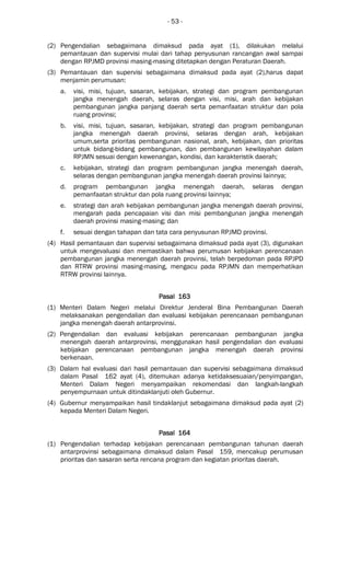 - 53 -
(2) Pengendalian sebagaimana dimaksud pada ayat (1), dilakukan melalui
pemantauan dan supervisi mulai dari tahap penyusunan rancangan awal sampai
dengan RPJMD provinsi masing-masing ditetapkan dengan Peraturan Daerah.
(3) Pemantauan dan supervisi sebagaimana dimaksud pada ayat (2),harus dapat
menjamin perumusan:
a. visi, misi, tujuan, sasaran, kebijakan, strategi dan program pembangunan
jangka menengah daerah, selaras dengan visi, misi, arah dan kebijakan
pembangunan jangka panjang daerah serta pemanfaatan struktur dan pola
ruang provinsi;
b. visi, misi, tujuan, sasaran, kebijakan, strategi dan program pembangunan
jangka menengah daerah provinsi, selaras dengan arah, kebijakan
umum,serta prioritas pembangunan nasional, arah, kebijakan, dan prioritas
untuk bidang-bidang pembangunan, dan pembangunan kewilayahan dalam
RPJMN sesuai dengan kewenangan, kondisi, dan karakteristik daerah;
c. kebijakan, strategi dan program pembangunan jangka menengah daerah,
selaras dengan pembangunan jangka menengah daerah provinsi lainnya;
d. program pembangunan jangka menengah daerah, selaras dengan
pemanfaatan struktur dan pola ruang provinsi lainnya;
e. strategi dan arah kebijakan pembangunan jangka menengah daerah provinsi,
mengarah pada pencapaian visi dan misi pembangunan jangka menengah
daerah provinsi masing-masing; dan
f. sesuai dengan tahapan dan tata cara penyusunan RPJMD provinsi.
(4) Hasil pemantauan dan supervisi sebagaimana dimaksud pada ayat (3), digunakan
untuk mengevaluasi dan memastikan bahwa perumusan kebijakan perencanaan
pembangunan jangka menengah daerah provinsi, telah berpedoman pada RPJPD
dan RTRW provinsi masing-masing, mengacu pada RPJMN dan memperhatikan
RTRW provinsi lainnya.
Pasal 163Pasal 163Pasal 163Pasal 163
(1) Menteri Dalam Negeri melalui Direktur Jenderal Bina Pembangunan Daerah
melaksanakan pengendalian dan evaluasi kebijakan perencanaan pembangunan
jangka menengah daerah antarprovinsi.
(2) Pengendalian dan evaluasi kebijakan perencanaan pembangunan jangka
menengah daerah antarprovinsi, menggunakan hasil pengendalian dan evaluasi
kebijakan perencanaan pembangunan jangka menengah daerah provinsi
berkenaan.
(3) Dalam hal evaluasi dari hasil pemantauan dan supervisi sebagaimana dimaksud
dalam Pasal 162 ayat (4), ditemukan adanya ketidaksesuaian/penyimpangan,
Menteri Dalam Negeri menyampaikan rekomendasi dan langkah-langkah
penyempurnaan untuk ditindaklanjuti oleh Gubernur.
(4) Gubernur menyampaikan hasil tindaklanjut sebagaimana dimaksud pada ayat (2)
kepada Menteri Dalam Negeri.
Pasal 164Pasal 164Pasal 164Pasal 164
(1) Pengendalian terhadap kebijakan perencanaan pembangunan tahunan daerah
antarprovinsi sebagaimana dimaksud dalam Pasal 159, mencakup perumusan
prioritas dan sasaran serta rencana program dan kegiatan prioritas daerah.
 