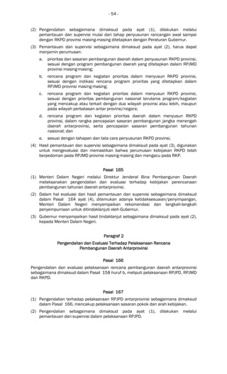 - 54 -
(2) Pengendalian sebagaimana dimaksud pada ayat (1), dilakukan melalui
pemantauan dan supervisi mulai dari tahap penyusunan rancangan awal sampai
dengan RKPD provinsi masing-masing ditetapkan dengan Peraturan Gubernur.
(3) Pemantauan dan supervisi sebagaimana dimaksud pada ayat (2), harus dapat
menjamin perumusan:
a. prioritas dan sasaran pembangunan daerah dalam penyusunan RKPD provinsi,
sesuai dengan program pembangunan daerah yang ditetapkan dalam RPJMD
provinsi masing-masing;
b. rencana program dan kegiatan prioritas dalam menyusun RKPD provinsi,
sesuai dengan indikasi rencana program prioritas yang ditetapkan dalam
RPJMD provinsi masing-masing;
c. rencana program dan kegiatan prioritas dalam menyusun RKPD provinsi,
sesuai dengan prioritas pembangunan nasional terutama program/kegiatan
yang mencakup atau terkait dengan dua wilayah provinsi atau lebih, maupun
pada wilayah perbatasan antar provinsi/negara;
d. rencana program dan kegiatan prioritas daerah dalam menyusun RKPD
provinsi, dalam rangka pencapaian sasaran pembangunan jangka menengah
daerah antarprovinsi, serta pencapaian sasaran pembangunan tahunan
nasional; dan
e. sesuai dengan tahapan dan tata cara penyusunan RKPD provinsi.
(4) Hasil pemantauan dan supervisi sebagaimana dimaksud pada ayat (3), digunakan
untuk mengevaluasi dan memastikan bahwa perumusan kebijakan RKPD telah
berpedoman pada RPJMD provinsi masing-masing dan mengacu pada RKP.
Pasal 165Pasal 165Pasal 165Pasal 165
(1) Menteri Dalam Negeri melalui Direktur Jenderal Bina Pembangunan Daerah
melaksanakan pengendalian dan evaluasi terhadap kebijakan perencanaan
pembangunan tahunan daerah antarprovinsi.
(2) Dalam hal evaluasi dari hasil pemantauan dan supervisi sebagaimana dimaksud
dalam Pasal 164 ayat (4), ditemukan adanya ketidaksesuaian/penyimpangan,
Menteri Dalam Negeri menyampaikan rekomendasi dan langkah-langkah
penyempurnaan untuk ditindaklanjuti oleh Gubernur.
(3) Gubernur menyampaikan hasil tindaklanjut sebagaimana dimaksud pada ayat (2),
kepada Menteri Dalam Negeri.
ParagrafParagrafParagrafParagraf 2222
Pengendalian dan Evaluasi Terhadap Pelaksanaan RencanaPengendalian dan Evaluasi Terhadap Pelaksanaan RencanaPengendalian dan Evaluasi Terhadap Pelaksanaan RencanaPengendalian dan Evaluasi Terhadap Pelaksanaan Rencana
Pembangunan Daerah AntarPembangunan Daerah AntarPembangunan Daerah AntarPembangunan Daerah Antarprovinsiprovinsiprovinsiprovinsi
Pasal 166Pasal 166Pasal 166Pasal 166
Pengendalian dan evaluasi pelaksanaan rencana pembangunan daerah antarprovinsi
sebagaimana dimaksud dalam Pasal 158 huruf b, meliputi pelaksanaan RPJPD, RPJMD
dan RKPD.
Pasal 167Pasal 167Pasal 167Pasal 167
(1) Pengendalian terhadap pelaksanaan RPJPD antarprovinsi sebagaimana dimaksud
dalam Pasal 166, mencakup pelaksanaan sasaran pokok dan arah kebijakan.
(2) Pengendalian sebagaimana dimaksud pada ayat (1), dilakukan melalui
pemantauan dan supervisi dalam pelaksanaan RPJPD.
 