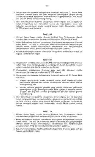 - 55 -
(3) Pemantauan dan supervisi sebagaimana dimaksud pada ayat (2), harus dapat
menjamin sasaran pokok dan arah kebijakan pembangunan jangka panjang
daerah provinsi telah dipedomani dalam merumuskan penjelasan visi, misi, tujuan
dan sasaran RPJMD provinsi masing-masing.
(4) Hasil pemantauan dan supervisi sebagaimana dimaksud pada ayat (3), digunakan
untuk mengevaluasi dan memastikan bahwa visi, misi, sasaran pokok arah
kebijakan pembangunan jangka panjang daerah, telah dilaksanakan melalui
RPJMD provinsi masing-masing.
Pasal 168Pasal 168Pasal 168Pasal 168
(1) Menteri Dalam Negeri melalui Direktur Jenderal Bina Pembangunan Daerah
melaksanakan pengendalian dan evaluasi pelaksanaan RPJPD antarprovinsi.
(2) Dalam hal evaluasi dari hasil pemantauan dan supervisi sebagaimana dimaksud
dalam Pasal 167 ayat (4), ditemukan adanya ketidaksesuaian/penyimpangan,
Menteri Dalam Negeri menyampaikan rekomendasi dan langkah-langkah
penyempurnaan RPJMD provinsi untuk ditindaklanjuti oleh Gubernur.
(3) Gubernur menyampaikan hasil tindaklanjut sebagaimana dimaksud pada ayat (2)
kepada Menteri Dalam Negeri.
Pasal 169Pasal 169Pasal 169Pasal 169
(1) Pengendalian terhadap pelaksanaan RPJMD antarprovinsi sebagaimana dimaksud
dalam Pasal 166, mencakup program pembangunan daerah dan indikasi rencana
program prioritas yang disertai kebutuhan pendanaan.
(2) Pengendalian sebagaimana dimaksud pada ayat (1), dilakukan melalui
pemantauan dan supervisi pelaksanaan RPJMD provinsi.
(3) Pemantauan dan supervisi sebagaimana dimaksud pada ayat (2), harus dapat
menjamin:
a. program pembangunan jangka menengah daerah, telah dipedomani dalam
merumuskan prioritas dan sasaran pembangunan tahunan daerah provinsi
masing-masing; dan
b. indikasi rencana program prioritas yang disertai kebutuhan pendanaan
pembangunan jangka menengah daerah, telah dijabarkan kedalam rencana
program dan kegiatan prioritas pembangunan tahunan daerah provinsi
masing-masing.
(4) Hasil pemantauan dan supervisi sebagaimana dimaksud pada ayat (3), digunakan
untuk mengevaluasi dan memastikan bahwa program pembangunan dan indikasi
rencana program prioritas yang disertai kebutuhan pendanaan pembangunan
jangka menengah daerah, telah dilaksanakan melalui RKPD provinsi masing-
masing.
Pasal 170Pasal 170Pasal 170Pasal 170
(1) Menteri Dalam Negeri melalui Direktur Jenderal Bina Pembangunan Daerah
melaksanakan pengendalian dan evaluasi pelaksanaan RPJMD antarprovinsi.
(2) Dalam hal evaluasi dari hasil pemantauan dan supervisi sebagaimana dimaksud
dalam Pasal 169 ayat (4) ditemukan adanya ketidaksesuaian/penyimpangan,
Menteri Dalam Negeri menyampaikan rekomendasi dan langkah-langkah
penyempurnaan RKPD provinsi untuk ditindaklanjuti oleh Gubernur.
(4) Gubernur menyampaikan hasil tindaklanjut sebagaimana dimaksud pada ayat (2),
kepada Menteri Dalam Negeri.
 
