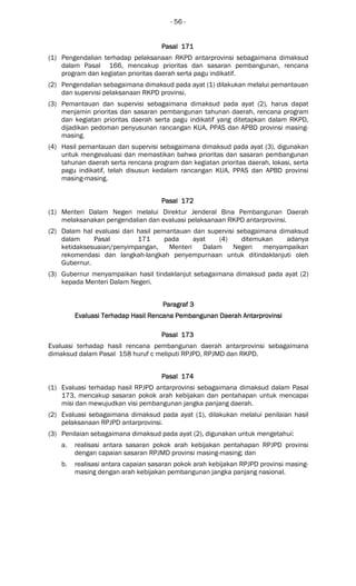 - 56 -
Pasal 171Pasal 171Pasal 171Pasal 171
(1) Pengendalian terhadap pelaksanaan RKPD antarprovinsi sebagaimana dimaksud
dalam Pasal 166, mencakup prioritas dan sasaran pembangunan, rencana
program dan kegiatan prioritas daerah serta pagu indikatif.
(2) Pengendalian sebagaimana dimaksud pada ayat (1) dilakukan melalui pemantauan
dan supervisi pelaksanaan RKPD provinsi.
(3) Pemantauan dan supervisi sebagaimana dimaksud pada ayat (2), harus dapat
menjamin prioritas dan sasaran pembangunan tahunan daerah, rencana program
dan kegiatan prioritas daerah serta pagu indikatif yang ditetapkan dalam RKPD,
dijadikan pedoman penyusunan rancangan KUA, PPAS dan APBD provinsi masing-
masing.
(4) Hasil pemantauan dan supervisi sebagaimana dimaksud pada ayat (3), digunakan
untuk mengevaluasi dan memastikan bahwa prioritas dan sasaran pembangunan
tahunan daerah serta rencana program dan kegiatan prioritas daerah, lokasi, serta
pagu indikatif, telah disusun kedalam rancangan KUA, PPAS dan APBD provinsi
masing-masing.
Pasal 172Pasal 172Pasal 172Pasal 172
(1) Menteri Dalam Negeri melalui Direktur Jenderal Bina Pembangunan Daerah
melaksanakan pengendalian dan evaluasi pelaksanaan RKPD antarprovinsi.
(2) Dalam hal evaluasi dari hasil pemantauan dan supervisi sebagaimana dimaksud
dalam Pasal 171 pada ayat (4) ditemukan adanya
ketidaksesuaian/penyimpangan, Menteri Dalam Negeri menyampaikan
rekomendasi dan langkah-langkah penyempurnaan untuk ditindaklanjuti oleh
Gubernur.
(3) Gubernur menyampaikan hasil tindaklanjut sebagaimana dimaksud pada ayat (2)
kepada Menteri Dalam Negeri.
ParagrafParagrafParagrafParagraf 3333
Evaluasi Terhadap Hasil Rencana Pembangunan Daerah AntarEvaluasi Terhadap Hasil Rencana Pembangunan Daerah AntarEvaluasi Terhadap Hasil Rencana Pembangunan Daerah AntarEvaluasi Terhadap Hasil Rencana Pembangunan Daerah Antarprovinprovinprovinprovinsisisisi
Pasal 173Pasal 173Pasal 173Pasal 173
Evaluasi terhadap hasil rencana pembangunan daerah antarprovinsi sebagaimana
dimaksud dalam Pasal 158 huruf c meliputi RPJPD, RPJMD dan RKPD.
Pasal 174Pasal 174Pasal 174Pasal 174
(1) Evaluasi terhadap hasil RPJPD antarprovinsi sebagaimana dimaksud dalam Pasal
173, mencakup sasaran pokok arah kebijakan dan pentahapan untuk mencapai
misi dan mewujudkan visi pembangunan jangka panjang daerah.
(2) Evaluasi sebagaimana dimaksud pada ayat (1), dilakukan melalui penilaian hasil
pelaksanaan RPJPD antarprovinsi.
(3) Penilaian sebagaimana dimaksud pada ayat (2), digunakan untuk mengetahui:
a. realisasi antara sasaran pokok arah kebijakan pentahapan RPJPD provinsi
dengan capaian sasaran RPJMD provinsi masing-masing; dan
b. realisasi antara capaian sasaran pokok arah kebijakan RPJPD provinsi masing-
masing dengan arah kebijakan pembangunan jangka panjang nasional.
 