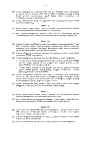 - 57 -
(4) Evaluasi sebagaimana dimaksud pada ayat (3), dilakukan untuk memastikan
bahwa visi, misi dan sasaran pokok arah kebijakan pembangunan jangka panjang
daerah provinsi masing-masing dapat dicapai untuk mewujudkan visi
pembangunan jangka panjang nasional.
(5) Evaluasi dilaksanakan dengan menggunakan hasil evaluasi pelaksanaan RPJPD
provinsi masing-masing.
Pasal 175Pasal 175Pasal 175Pasal 175
(1) Menteri Dalam Negeri melalui Direktur Jenderal Bina Pembangunan Daerah
melaksanakan evaluasi terhadap hasil RPJPD antarprovinsi.
(2) Hasil evaluasi sebagaimana dimaksud pada ayat (1), disampaikan kepada
Gubernur sebagai bahan penyusunan RPJPD dan/atau RPJMD periode berikutnya.
Pasal 176Pasal 176Pasal 176Pasal 176
(1) Evaluasi terhadap hasil RPJMD antarprovinsi sebagaimana dimaksud dalam Pasal
173, mencakup indikasi rencana program prioritas yang disertai kebutuhan
pendanaan untuk mencapai misi, tujuan dan sasaran, dalam upaya mewujudkan
visi pembangunan jangka menengah daerah provinsi.
(2) Evaluasi sebagaimana dimaksud pada ayat (1), dilakukan melalui penilaian hasil
pelaksanaan RPJMD antarprovinsi.
(3) Penilaian sebagaimana dimaksud pada ayat (2), digunakan untuk mengetahui:
a. realisasi antara rencana program prioritas dan kebutuhan pendanaan RPJMD
provinsi, dengan capaian rencana program dan kegiatan prioritas daerah
dalam RKPD provinsi masing-masing; dan
b. realisasi antara capaian rencana program dan prioritas yang direncanakan
dalam RPJMD provinsi masing-masing, dengan prioritas dan sasaran
pembangunan nasional dalam RPJMN.
(4) Evaluasi sebagaimana dimaksud pada ayat (3), dilakukan untuk memastikan
bahwa visi, misi, tujuan dan sasaran pembangunan jangka menengah daerah
provinsi dapat dicapai untuk mewujudkan visi pembangunan jangka panjang
daerah, dan pembangunan jangka menengah nasional.
(5) Evaluasi dilaksanakan paling sedikit 1 (satu) kali dalam 5 (lima) tahun dengan
menggunakan hasil evaluasi hasil RKPD provinsi masing-masing.
Pasal 177Pasal 177Pasal 177Pasal 177
(1) Menteri Dalam Negeri melalui Direktur Jenderal Bina Pembangunan Daerah
melaksanakan evaluasi terhadap hasil RPJMD antarprovinsi.
(2) Hasil evaluasi sebagaimana dimaksud pada ayat (1) disampaikan kepada Gubernur
sebagai bahan penyusunan RPJMD dan/atau RKPD periode berikutnya.
Pasal 178Pasal 178Pasal 178Pasal 178
(1) Evaluasi terhadap hasil RKPD antarprovinsi sebagaimana dimaksud dalam Pasal
173, mencakup prioritas dan sasaran pembangunan daerah, serta rencana
program dan kegiatan prioritas daerah.
(2) Evaluasi sebagaimana dimaksud pada ayat (1), dilakukan melalui penilaian hasil
pelaksanaan RKPD antarprovinsi.
(3) Penilaian sebagaimana dimaksud pada ayat (2), digunakan untuk mengetahui:
 