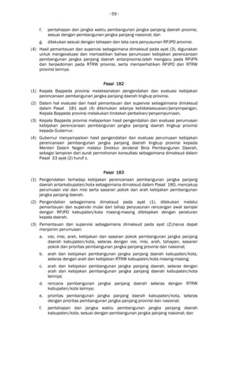 - 59 -
f. pentahapan dan jangka waktu pembangunan jangka panjang daerah provinsi,
sesuai dengan pembangunan jangka panjang nasional; dan
g. dilakukan sesuai dengan tahapan dan tata cara penyusunan RPJPD provinsi.
(4) Hasil pemantauan dan supervisi sebagaimana dimaksud pada ayat (3), digunakan
untuk mengevaluasi dan memastikan bahwa perumusan kebijakan perencanaan
pembangunan jangka panjang daerah antarprovinsi,telah mengacu pada RPJPN
dan berpedoman pada RTRW provinsi, serta memperhatikan RPJPD dan RTRW
provinsi lainnya.
Pasal 182Pasal 182Pasal 182Pasal 182
(1) Kepala Bappeda provinsi melaksanakan pengendalian dan evaluasi kebijakan
perencanaan pembangunan jangka panjang daerah lingkup provinsi.
(2) Dalam hal evaluasi dari hasil pemantauan dan supervisi sebagaimana dimaksud
dalam Pasal 181 ayat (4) ditemukan adanya ketidaksesuaian/penyimpangan,
Kepala Bappeda provinsi melakukan tindakan perbaikan/penyempurnaan.
(3) Kepala Bappeda provinsi melaporkan hasil pengendalian dan evaluasi perumusan
kebijakan perencanaan pembangunan jangka panjang daerah lingkup provinsi
kepada Gubernur.
(4) Gubernur menyampaikan hasil pengendalian dan evaluasi perumusan kebijakan
perencanaan pembangunan jangka panjang daerah lingkup provinsi kepada
Menteri Dalam Negeri melalui Direktur Jenderal Bina Pembangunan Daerah,
sebagai lampiran dari surat permohonan konsultasi sebagaimana dimaksud dalam
Pasal 33 ayat (2) huruf c.
Pasal 183Pasal 183Pasal 183Pasal 183
(1) Pengendalian terhadap kebijakan perencanaan pembangunan jangka panjang
daerah antarkabupaten/kota sebagaimana dimaksud dalam Pasal 180, mencakup
perumusan visi dan misi serta sasaran pokok dan arah kebijakan pembangunan
jangka panjang daerah.
(2) Pengendalian sebagaimana dimaksud pada ayat (1), dilakukan melalui
pemantauan dan supervisi mulai dari tahap penyusunan rancangan awal sampai
dengan RPJPD kabupaten/kota masing-masing ditetapkan dengan peraturan
kepala daerah.
(3) Pemantauan dan supervisi sebagaimana dimaksud pada ayat (2),harus dapat
menjamin perumusan:
a. visi, misi, arah, kebijakan dan sasaran pokok pembangunan jangka panjang
daerah kabupaten/kota, selaras dengan visi, misi, arah, tahapan, sasaran
pokok dan prioritas pembangunan jangka panjang provinsi dan nasional;
b. arah dan kebijakan pembangunan jangka panjang daerah kabupaten/kota,
selaras dengan arah dan kebijakan RTRW kabupaten/kota masing-masing;
c. arah dan kebijakan pembangunan jangka panjang daerah, selaras dengan
arah dan kebijakan pembangunan jangka panjang daerah kabupaten/kota
lainnya;
d. rencana pembangunan jangka panjang daerah selaras dengan RTRW
kabupaten/kota lainnya;
e. prioritas pembangunan jangka panjang daerah kabupaten/kota, selaras
dengan prioritas pembangunan jangka panjang provinsi dan nasional;
f. pentahapan dan jangka waktu pembangunan jangka panjang daerah
kabupaten/kota, sesuai dengan pembangunan jangka panjang nasional; dan
 