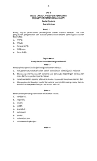 - 6 -
BAB IIBAB IIBAB IIBAB II
RUANG LINGKUPRUANG LINGKUPRUANG LINGKUPRUANG LINGKUP,,,, PRINSIP DANPRINSIP DANPRINSIP DANPRINSIP DAN PENDEKATANPENDEKATANPENDEKATANPENDEKATAN
PERENCANAAN PEMBANGUNAN DAERAHPERENCANAAN PEMBANGUNAN DAERAHPERENCANAAN PEMBANGUNAN DAERAHPERENCANAAN PEMBANGUNAN DAERAH
BagianBagianBagianBagian PertamaPertamaPertamaPertama
Ruang LingkupRuang LingkupRuang LingkupRuang Lingkup
Pasal 2Pasal 2Pasal 2Pasal 2
Ruang lingkup perencanaan pembangunan daerah meliputi tahapan, tata cara
penyusunan, pengendalian dan evaluasi pelaksanaan rencana pembangunan daerah
terdiri atas:
a. RPJPD;
b. RPJMD;
c. Renstra SKPD;
d. RKPD; dan
e. Renja SKPD.
Bagian KeBagian KeBagian KeBagian Keduaduaduadua
PPPPrinsip Perencanaan Pembangunan Daerahrinsip Perencanaan Pembangunan Daerahrinsip Perencanaan Pembangunan Daerahrinsip Perencanaan Pembangunan Daerah
Pasal 3Pasal 3Pasal 3Pasal 3
Prinsip-prinsip perencanaan pembangunan daerah meliputi:
a. merupakan satu kesatuan dalam sistem perencanaan pembangunan nasional;
b. dilakukan pemerintah daerah bersama para pemangku kepentingan berdasarkan
peran dan kewenangan masing-masing;
c. mengintegrasikan rencana tata ruang dengan rencana pembangunan daerah; dan
d. dilaksanakan berdasarkan kondisi dan potensi yang dimiliki masing-masing daerah,
sesuai dinamika perkembangan daerah dan nasional.
Pasal 4Pasal 4Pasal 4Pasal 4
Perencanaan pembangunan daerah dirumuskan secara:
a. transparan;
b. responsif;
c. efisien;
d. efektif;
e. akuntabel;
f. partisipatif;
g. terukur;
h. berkeadilan; dan
i. berwawasan lingkungan.
Pasal 5Pasal 5Pasal 5Pasal 5
 