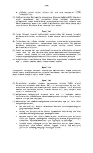 - 60 -
g. dilakukan sesuai dengan tahapan dan tata cara penyusunan RPJPD
kabupaten/kota.
(4) Hasil pemantauan dan supervisi sebagaimana dimaksud pada ayat (3), digunakan
untuk mengevaluasi dan memastikan bahwa kebijakan perencanaan
pembangunan jangka panjang daerah antarkabupaten/kota, telah mengacu pada
RPJPD provinsi dan berpedoman pada RTRW kabupaten/kota masing-masing serta
memperhatikan RPJPD dan RTRW kabupaten/kota lainnya.
Pasal 184Pasal 184Pasal 184Pasal 184
(1) Kepala Bappeda provinsi melaksanakan pengendalian dan evaluasi terhadap
kebijakan perencanaan pembangunan jangka panjang daerah antarkabupaten/
kota.
(2) Pengendalian dan evaluasi kebijakan perencanaan pembangunan jangka panjang
daerah antarkabupaten/kota menggunakan hasil pengendalian dan evaluasi
kebijakan perencanaan pembangunan jangka panjang daerah lingkup
kabupaten/kota berkenaan.
(3) Dalam hal evaluasi dari hasil pemantauan dan supervisi sebagaimana dimaksud
dalam Pasal 183 ayat (4) ditemukan adanya ketidaksesuaian/penyimpangan,
Gubernur melalui kepala Bappeda provinsi menyampaikan rekomendasi dan
langkah-langkah penyempurnaan untuk ditindaklanjuti oleh Bupati/Walikota.
(4) Bupati/Walikota menyampaikan hasil tindaklanjut sebagaimana dimaksud pada
ayat (2), kepada Gubernur melalui kepala Bappeda provinsi.
Pasal 185Pasal 185Pasal 185Pasal 185
Pengendalian terhadap kebijakan perencanaan pembangunan jangka menengah
daerah lingkup provinsi sebagaimana dimaksud dalam Pasal 180, mencakup kebijakan
perencanaan strategis SKPD dan RPJMD Provinsi.
Pasal 186Pasal 186Pasal 186Pasal 186
(1) Pengendalian terhadap kebijakan perencanaan strategis SKPD provinsi
sebagaimana dimaksud dalam Pasal 185, mencakup perumusan visi dan misi,
strategi dan kebijakan, rencana program dan kegiatan, indikator kinerja, kelompok
sasaran dan pendanaan indikatif, Indikator kinerja SKPD yang mengacu pada
tujuan dan sasaran RPJMD.
(2) Pengendalian sebagaimana dimaksud pada ayat (1), dilakukan melalui
pemantauan dan supervisi mulai dari tahap penyusunan rancangan sampai dengan
Renstra SKPD provinsi ditetapkan.
(3) Pemantauan dan supervisi sebagaimana dimaksud pada ayat (2), harus dapat
menjamin perumusan:
a. visi dan misi SKPD provinsi, berpedoman pada visi dan misi pembangunan
jangka menengah daerah;
b. strategi dan kebijakan SKPD provinsi, berpedoman pada strategi dan arah
kebijakan pembangunan jangka menengah daerah;
c. rencana program dan kegiatan SKPD provinsi, berpedoman pada kebijakan
umum dan program pembangunan serta program prioritas jangka menengah
daerah serta memperhatikan hasil kajian lingkungan hidup strategis;
d. indikator kinerja, kelompok sasaran dan pendanaan indikatif SKPD provinsi,
berpedoman pada indikasi rencana program prioritas dan kebutuhan
pendanaan pembangunan jangka menengah daerah;
 