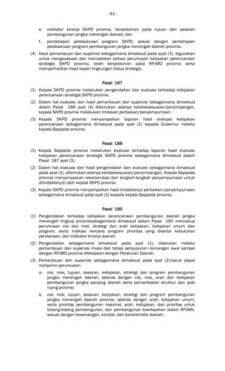 - 61 -
e. indikator kinerja SKPD provinsi, berpedoman pada tujuan dan sasaran
pembangunan jangka menengah daerah; dan
f. pentahapan pelaksanaan program SKPD, sesuai dengan pentahapan
pelaksanaan program pembangunan jangka menengah daerah provinsi.
(4) Hasil pemantauan dan supervisi sebagaimana dimaksud pada ayat (3), digunakan
untuk mengevaluasi dan memastikan bahwa perumusan kebijakan perencanaan
strategis SKPD provinsi, telah berpedoman pada RPJMD provinsi serta
memperhatikan hasil kajian lingkungan hidup strategis.
Pasal 187Pasal 187Pasal 187Pasal 187
(1) Kepala SKPD provinsi melakukan pengendalian dan evaluasi terhadap kebijakan
perencanaan strategis SKPD provinsi.
(2) Dalam hal evaluasi dari hasil pemantauan dan supervisi sebagaimana dimaksud
dalam Pasal 186 ayat (4) ditemukan adanya ketidaksesuaian/penyimpangan,
kepala SKPD provinsi melakukan tindakan perbaikan/penyempurnaan.
(3) Kepala SKPD provinsi menyampaikan laporan hasil evaluasi kebijakan
perencanaan sebagaimana dimaksud pada ayat (2) kepada Gubernur melalui
kepala Bappeda provinsi.
Pasal 188Pasal 188Pasal 188Pasal 188
(1) Kepala Bappeda provinsi melakukan evaluasi terhadap laporan hasil evaluasi
kebijakan perencanaan strategik SKPD provinsi sebagaimana dimaksud dalam
Pasal 187 ayat (3).
(2) Dalam hal evaluasi dari hasil pengendalian dan evaluasi sebagaimana dimaksud
pada ayat (1), ditemukan adanya ketidaksesuaian/penyimpangan, Kepala Bappeda
provinsi menyampaikan rekomendasi dan langkah-langkah penyempurnaan untuk
ditindaklanjuti oleh kepala SKPD provinsi.
(3) Kepala SKPD provinsi menyampaikan hasil tindaklanjut perbaikan/penyempurnaan
sebagaimana dimaksud pada ayat (2) kepada kepala Bappeda provinsi.
Pasal 189Pasal 189Pasal 189Pasal 189
(1) Pengendalian terhadap kebijakan perencanaan pembangunan daerah jangka
menengah lingkup provinsisebagaimana dimaksud dalam Pasal 185 mencakup
perumusan visi dan misi, strategi dan arah kebijakan, kebijakan umum dan
program, serta indikasi rencana program prioritas yang disertai kebutuhan
pendanaan, dan indikator kinerja daerah.
(2) Pengendalian sebagaimana dimaksud pada ayat (1), dilakukan melalui
pemantauan dan supervisi mulai dari tahap penyusunan rancangan awal sampai
dengan RPJMD provinsi ditetapkan dengan Peraturan Daerah.
(3) Pemantauan dan supervisi sebagaimana dimaksud pada ayat (2),harus dapat
menjamin perumusan:
a. visi, misi, tujuan, sasaran, kebijakan, strategi dan program pembangunan
jangka menengah daerah, selaras dengan visi, misi, arah dan kebijakan
pembangunan jangka panjang daerah serta pemanfaatan struktur dan pola
ruang provinsi;
b. visi, misi, tujuan, sasaran, kebijakan, strategi dan program pembangunan
jangka menengah daerah provinsi, selaras dengan arah, kebijakan umum,
serta prioritas pembangunan nasional, arah, kebijakan, dan prioritas untuk
bidang-bidang pembangunan, dan pembangunan kewilayahan dalam RPJMN,
sesuai dengan kewenangan, kondisi, dan karakteristik daerah;
 