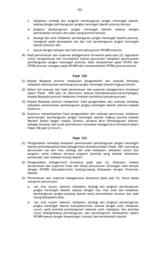 - 62 -
c. kebijakan, strategi dan program pembangunan jangka menengah daerah,
selaras dengan pembangunan jangka menengah daerah provinsi lainnya;
d. program pembangunan jangka menengah daerah, selaras dengan
pemanfaatan struktur dan pola ruang provinsi lainnya;
e. strategi dan arah kebijakan pembangunan jangka menengah daerah provinsi,
mengarah pada pencapaian visi dan misi pembangunan jangka menengah
daerah provinsi; dan
f. sesuai dengan tahapan dan tata cara penyusunan RPJMD provinsi.
(4) Hasil pemantauan dan supervisi sebagaimana dimaksud pada ayat (3), digunakan
untuk mengevaluasi dan memastikan bahwa perumusan kebijakan perencanaan
pembangunan jangka menengah provinsi, telah berpedoman pada RPJPD dan
RTRW provinsi, mengacu pada RPJMN dan memperhatikan RTRW provinsi lainnya.
Pasal 190Pasal 190Pasal 190Pasal 190
(1) Kepala Bappeda provinsi melakukan pengendalian dan evaluasi terhadap
kebijakan perencanaan pembangunan jangka menengah daerah lingkup provinsi.
(2) Dalam hal evaluasi dari hasil pemantauan dan supervisi sebagaimana dimaksud
dalam Pasal 189 ayat (4) ditemukan adanya ketidaksesuaian/penyimpangan,
Kepala Bappeda provinsi melakukan tindakan perbaikan/penyempurnaan.
(3) Kepala Bappeda provinsi melaporkan hasil pengendalian dan evaluasi terhadap
kebijakan perencanaan pembangunan jangka menengah daerah provinsi kepada
Gubernur.
(4) Gubernur menyampaikan hasil pengendalian dan evaluasi perumusan kebijakan
perencanaan pembangunan jangka menengah daerah lingkup provinsi kepada
Menteri Dalam Negeri melalui Direktur Jenderal Bina Pembangunan Daerah,
sebagai lampiran dari surat permohonan konsultasi sebagaimana dimaksud dalam
Pasal 68 ayat (2) huruf c.
Pasal 191Pasal 191Pasal 191Pasal 191
(1) Pengendalian terhadap kebijakan perencanaan pembangunan jangka menengah
daerah antarkabupaten/kota sebagaimana dimaksud dalam Pasal 180, mencakup
perumusan visi dan misi, strategi dan arah kebijakan, kebijakan umum dan
program, serta indikasi rencana program prioritas yang disertai kebutuhan
pendanaan, dan indikator kinerja daerah.
(2) Pengendalian sebagaimana dimaksud pada ayat (1), dilakukan melalui
pemantauan dan supervisi mulai dari tahap penyusunan rancangan awal sampai
dengan RPJMD kabupaten/kota masing-masing ditetapkan dengan Peraturan
Daerah.
(3) Pemantauan dan supervisi sebagaimana dimaksud pada ayat (2), harus dapat
menjamin perumusan:
a. visi, misi, tujuan, sasaran, kebijakan, strategi dan program pembangunan
jangka menengah daerah, selaras dengan visi, misi, arah dan kebijakan
pembangunan jangka panjang daerah serta pemanfaatan struktur dan pola
ruang kabupaten/kota;
b. visi, misi, tujuan, sasaran, kebijakan, strategi dan program pembangunan
jangka menengah daerah kabupaten/kota, selaras dengan arah, kebijakan
umum, serta prioritas pembangunan nasional, arah, kebijakan, dan prioritas
untuk bidang-bidang pembangunan, dan pembangunan kewilayahan dalam
RPJMN sesuai dengan kewenangan, kondisi, dan karakteristik daerah;
 