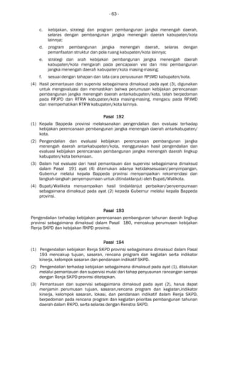 - 63 -
c. kebijakan, strategi dan program pembangunan jangka menengah daerah,
selaras dengan pembangunan jangka menengah daerah kabupaten/kota
lainnya;
d. program pembangunan jangka menengah daerah, selaras dengan
pemanfaatan struktur dan pola ruang kabupaten/kota lainnya;
e. strategi dan arah kebijakan pembangunan jangka menengah daerah
kabupaten/kota mengarah pada pencapaian visi dan misi pembangunan
jangka menengah daerah kabupaten/kota masing-masing;
f. sesuai dengan tahapan dan tata cara penyusunan RPJMD kabupaten/kota.
(4) Hasil pemantauan dan supervisi sebagaimana dimaksud pada ayat (3), digunakan
untuk mengevaluasi dan memastikan bahwa perumusan kebijakan perencanaan
pembangunan jangka menengah daerah antarkabupaten/kota, telah berpedoman
pada RPJPD dan RTRW kabupaten/kota masing-masing, mengacu pada RPJMD
dan memperhatikan RTRW kabupaten/kota lainnya.
Pasal 192Pasal 192Pasal 192Pasal 192
(1) Kepala Bappeda provinsi melaksanakan pengendalian dan evaluasi terhadap
kebijakan perencanaan pembangunan jangka menengah daerah antarkabupaten/
kota.
(2) Pengendalian dan evaluasi kebijakan perencanaan pembangunan jangka
menengah daerah antarkabupaten/kota, menggunakan hasil pengendalian dan
evaluasi kebijakan perencanaan pembangunan jangka menengah daerah lingkup
kabupaten/kota berkenaan.
(3) Dalam hal evaluasi dari hasil pemantauan dan supervisi sebagaimana dimaksud
dalam Pasal 191 ayat (4) ditemukan adanya ketidaksesuaian/penyimpangan,
Gubernur melalui kepala Bappeda provinsi menyampaikan rekomendasi dan
langkah-langkah penyempurnaan untuk ditindaklanjuti oleh Bupati/Walikota.
(4) Bupati/Walikota menyampaikan hasil tindaklanjut perbaikan/penyempurnaan
sebagaimana dimaksud pada ayat (2) kepada Gubernur melalui kepala Bappeda
provinsi.
Pasal 193Pasal 193Pasal 193Pasal 193
Pengendalian terhadap kebijakan perencanaan pembangunan tahunan daerah lingkup
provinsi sebagaimana dimaksud dalam Pasal 180, mencakup perumusan kebijakan
Renja SKPD dan kebijakan RKPD provinsi.
Pasal 194Pasal 194Pasal 194Pasal 194
(1) Pengendalian kebijakan Renja SKPD provinsi sebagaimana dimaksud dalam Pasal
193 mencakup tujuan, sasaran, rencana program dan kegiatan serta indikator
kinerja, kelompok sasaran dan pendanaan indikatif SKPD.
(2) Pengendalian terhadap kebijakan sebagaimana dimaksud pada ayat (1), dilakukan
melalui pemantauan dan supervisi mulai dari tahap penyusunan rancangan sampai
dengan Renja SKPD provinsi ditetapkan.
(3) Pemantauan dan supervisi sebagaimana dimaksud pada ayat (2), harus dapat
menjamin perumusan tujuan, sasaran,rencana program dan kegiatan,indikator
kinerja, kelompok sasaran, lokasi, dan pendanaan indikatif dalam Renja SKPD,
berpedoman pada rencana program dan kegiatan prioritas pembangunan tahunan
daerah dalam RKPD, serta selaras dengan Renstra SKPD.
 