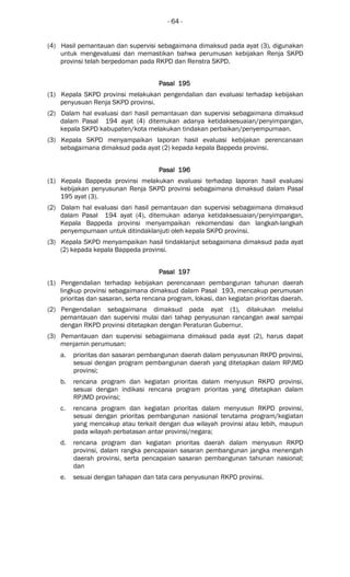 - 64 -
(4) Hasil pemantauan dan supervisi sebagaimana dimaksud pada ayat (3), digunakan
untuk mengevaluasi dan memastikan bahwa perumusan kebijakan Renja SKPD
provinsi telah berpedoman pada RKPD dan Renstra SKPD.
Pasal 195Pasal 195Pasal 195Pasal 195
(1) Kepala SKPD provinsi melakukan pengendalian dan evaluasi terhadap kebijakan
penyusuan Renja SKPD provinsi.
(2) Dalam hal evaluasi dari hasil pemantauan dan supervisi sebagaimana dimaksud
dalam Pasal 194 ayat (4) ditemukan adanya ketidaksesuaian/penyimpangan,
kepala SKPD kabupaten/kota melakukan tindakan perbaikan/penyempurnaan.
(3) Kepala SKPD menyampaikan laporan hasil evaluasi kebijakan perencanaan
sebagaimana dimaksud pada ayat (2) kepada kepala Bappeda provinsi.
Pasal 196Pasal 196Pasal 196Pasal 196
(1) Kepala Bappeda provinsi melakukan evaluasi terhadap laporan hasil evaluasi
kebijakan penyusunan Renja SKPD provinsi sebagaimana dimaksud dalam Pasal
195 ayat (3).
(2) Dalam hal evaluasi dari hasil pemantauan dan supervisi sebagaimana dimaksud
dalam Pasal 194 ayat (4), ditemukan adanya ketidaksesuaian/penyimpangan,
Kepala Bappeda provinsi menyampaikan rekomendasi dan langkah-langkah
penyempurnaan untuk ditindaklanjuti oleh kepala SKPD provinsi.
(3) Kepala SKPD menyampaikan hasil tindaklanjut sebagaimana dimaksud pada ayat
(2) kepada kepala Bappeda provinsi.
Pasal 197Pasal 197Pasal 197Pasal 197
(1) Pengendalian terhadap kebijakan perencanaan pembangunan tahunan daerah
lingkup provinsi sebagaimana dimaksud dalam Pasal 193, mencakup perumusan
prioritas dan sasaran, serta rencana program, lokasi, dan kegiatan prioritas daerah.
(2) Pengendalian sebagaimana dimaksud pada ayat (1), dilakukan melalui
pemantauan dan supervisi mulai dari tahap penyusunan rancangan awal sampai
dengan RKPD provinsi ditetapkan dengan Peraturan Gubernur.
(3) Pemantauan dan supervisi sebagaimana dimaksud pada ayat (2), harus dapat
menjamin perumusan:
a. prioritas dan sasaran pembangunan daerah dalam penyusunan RKPD provinsi,
sesuai dengan program pembangunan daerah yang ditetapkan dalam RPJMD
provinsi;
b. rencana program dan kegiatan prioritas dalam menyusun RKPD provinsi,
sesuai dengan indikasi rencana program prioritas yang ditetapkan dalam
RPJMD provinsi;
c. rencana program dan kegiatan prioritas dalam menyusun RKPD provinsi,
sesuai dengan prioritas pembangunan nasional terutama program/kegiatan
yang mencakup atau terkait dengan dua wilayah provinsi atau lebih, maupun
pada wilayah perbatasan antar provinsi/negara;
d. rencana program dan kegiatan prioritas daerah dalam menyusun RKPD
provinsi, dalam rangka pencapaian sasaran pembangunan jangka menengah
daerah provinsi, serta pencapaian sasaran pembangunan tahunan nasional;
dan
e. sesuai dengan tahapan dan tata cara penyusunan RKPD provinsi.
 