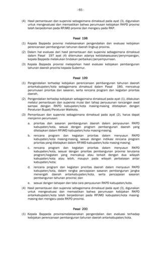 - 65 -
(4) Hasil pemantauan dan supervisi sebagaimana dimaksud pada ayat (3), digunakan
untuk mengevaluasi dan memastikan bahwa perumusan kebijakan RKPD provinsi
telah berpedoman pada RPJMD provinsi dan mengacu pada RKP.
Pasal 198Pasal 198Pasal 198Pasal 198
(1) Kepala Bappeda provinsi melaksanakan pengendalian dan evaluasi kebijakan
perencanaan pembangunan tahunan daerah lingkup provinsi.
(2) Dalam hal evaluasi dari hasil pemantauan dan supervisi sebagaimana dimaksud
dalam Pasal 197 ayat (4) ditemukan adanya ketidaksesuaian/penyimpangan,
kepala Bappeda melakukan tindakan perbaikan/penyempurnaan.
(3) Kepala Bappeda provinsi melaporkan hasil evaluasi kebijakan pembangunan
tahunan daerah provinsi kepada Gubernur.
Pasal 199Pasal 199Pasal 199Pasal 199
(1) Pengendalian terhadap kebijakan perencanaan pembangunan tahunan daerah
antarkabupaten/kota sebagaimana dimaksud dalam Pasal 180, mencakup
perumusan prioritas dan sasaran, serta rencana program dan kegiatan prioritas
daerah.
(2) Pengendalian terhadap kebijakan sebagaimana dimaksud pada ayat (1), dilakukan
melalui pemantauan dan supervisi mulai dari tahap penyusunan rancangan awal
sampai dengan RKPD kabupaten/kota masing-masing ditetapkan dengan
Peraturan Bupati/Peraturan Walikota.
(3) Pemantauan dan supervisi sebagaimana dimaksud pada ayat (2), harus dapat
menjamin perumusan:
a. prioritas dan sasaran pembangunan daerah dalam penyusunan RKPD
kabupaten/kota, sesuai dengan program pembangunan daerah yang
ditetapkan dalam RPJMD kabupaten/kota masing-masing;
b. rencana program dan kegiatan prioritas dalam menyusun RKPD
kabupaten/kota masing-masing, sesuai dengan indikasi rencana program
prioritas yang ditetapkan dalam RPJMD kabupaten/kota masing-masing;
c. rencana program dan kegiatan prioritas dalam menyusun RKPD
kabupaten/kota, sesuai dengan prioritas pembangunan provinsi terutama
program/kegiatan yang mencakup atau terkait dengan dua wilayah
kabupaten/kota atau lebih, maupun pada wilayah perbatasan antar
kabupaten/kota;
d. rencana program dan kegiatan prioritas daerah dalam menyusun RKPD
kabupaten/kota, dalam rangka pencapaian sasaran pembangunan jangka
menengah daerah antarkabupaten/kota, serta pencapaian sasaran
pembangunan tahunan provinsi; dan
e. sesuai dengan tahapan dan tata cara penyusunan RKPD kabupaten/kota.
(4) Hasil pemantauan dan supervisi sebagaimana dimaksud pada ayat (3), digunakan
untuk mengevaluasi dan memastikan bahwa perumusan kebijakan RKPD
antarkabupaten/kota telah berpedoman pada RPJMD kabupaten/kota masing-
masing dan mengacu pada RKPD provinsi.
Pasal 200Pasal 200Pasal 200Pasal 200
(1) Kepala Bappeda provinsimelaksanakan pengendalian dan evaluasi terhadap
kebijakan perencanaan pembangunan tahunan daerah antarkabupaten/kota.
 