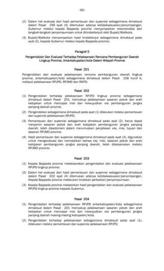 - 66 -
(2) Dalam hal evaluasi dari hasil pemantauan dan supervisi sebagaimana dimaksud
dalam Pasal 199 ayat (4) ditemukan adanya ketidaksesuaian/penyimpangan,
Gubernur melalui kepala Bappeda provinsi menyampaikan rekomendasi dan
langkah-langkah penyempurnaan untuk ditindaklanjuti oleh Bupati/Walikota.
(3) Bupati/Walikota menyampaikan hasil tindaklanjut sebagaimana dimaksud pada
ayat (2), kepada Gubernur melalui kepala Bappeda provinsi.
ParagrafParagrafParagrafParagraf 5555
Pengendalian Dan Evaluasi Terhadap Pelaksanaan Rencana Pembangunan DaerahPengendalian Dan Evaluasi Terhadap Pelaksanaan Rencana Pembangunan DaerahPengendalian Dan Evaluasi Terhadap Pelaksanaan Rencana Pembangunan DaerahPengendalian Dan Evaluasi Terhadap Pelaksanaan Rencana Pembangunan Daerah
LinLinLinLingkupgkupgkupgkup ProvinsiProvinsiProvinsiProvinsi,,,, AntarAntarAntarAntarkabupaten/kotakabupaten/kotakabupaten/kotakabupaten/kota Dalam WilayahDalam WilayahDalam WilayahDalam Wilayah ProvinsiProvinsiProvinsiProvinsi
Pasal 201Pasal 201Pasal 201Pasal 201
Pengendalian dan evaluasi pelaksanaan rencana pembangunan daerah lingkup
provinsi, antarkabupaten/kota sebagaimana dimaksud dalam Pasal 158 huruf b,
meliputi pelaksanaan RPJPD, RPJMD dan RKPD.
Pasal 202Pasal 202Pasal 202Pasal 202
(1) Pengendalian terhadap pelaksanaan RPJPD lingkup provinsi sebagaimana
dimaksud dalam Pasal 201, mencakup pelaksanaan sasaran pokok dan arah
kebijakan untuk mencapai misi dan mewujudkan visi pembangunan jangka
panjang daerah provinsi.
(2) Pengendalian sebagaimana dimaksud pada ayat (1) dilakukan melalui pemantauan
dan supervisi pelaksanaan RPJPD.
(3) Pemantauan dan supervisi sebagaimana dimaksud pada ayat (2), harus dapat
menjamin sasaran pokok dan arah kebijakan pembangunan jangka panjang
daerah, telah dipedomani dalam merumuskan penjelasan visi, misi, tujuan dan
sasaran RPJMD provinsi.
(4) Hasil pemantauan dan supervisi sebagaimana dimaksud pada ayat (3), digunakan
untuk mengevaluasi dan memastikan bahwa visi, misi, sasaran pokok dan arah
kebijakan pembangunan jangka panjang daerah, telah dilaksanakan melalui
RPJMD provinsi.
Pasal 203Pasal 203Pasal 203Pasal 203
(1) Kepala Bappeda provinsi melaksanakan pengendalian dan evaluasi pelaksanaan
RPJPD lingkup provinsi.
(2) Dalam hal evaluasi dari hasil pemantauan dan supervisi sebagaimana dimaksud
dalam Pasal 202 ayat (4) ditemukan adanya ketidaksesuaian/penyimpangan,
Kepala Bappeda provinsi melakukan tindakan perbaikan/penyempurnaan.
(3) Kepala Bappeda provinsi melaporkan hasil pengendalian dan evaluasi pelaksanaan
RPJPD lingkup provinsi kepada Gubernur.
Pasal 204Pasal 204Pasal 204Pasal 204
(1) Pengendalian terhadap pelaksanaan RPJPD antarkabupaten/kota sebagaimana
dimaksud dalam Pasal 201 mencakup pelaksanaan sasaran pokok dan arah
kebijakan untuk mencapai misi dan mewujudkan visi pembangunan jangka
panjang daerah masing-masing kabupaten/kota.
(2) Pengendalian terhadap pelaksanaan sebagaimana dimaksud pada ayat (1),
dilakukan melalui pemantauan dan supervisi pelaksanaan RPJPD.
 