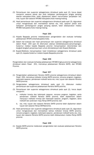 - 67 -
(3) Pemantauan dan supervisi sebagaimana dimaksud pada ayat (2), harus dapat
menjamin sasaran pokok dan arah kebijakan pembangunan jangka panjang
daerah kabupaten/kota, telah dipedomani dalam merumuskan penjelasan visi,
misi, tujuan dan sasaran RPJMD kabupaten/kota masing-masing.
(4) Hasil pemantauan dan supervisi sebagaimana dimaksud pada ayat (3), digunakan
untuk mengevaluasi dan memastikan bahwa visi, misi, sasaran pokok arah
kebijakan pembangunan jangka panjang daerah, telah dilaksanakan melalui
RPJMD kabupaten/kota masing-masing.
Pasal 205Pasal 205Pasal 205Pasal 205
(1) Kepala Bappeda provinsi melaksanakan pengendalian dan evaluasi terhadap
pelaksanaan RPJPD antarkabupaten/kota.
(2) Dalam hal evaluasi dari hasil pemantauan dan supervisi sebagaimana dimaksud
dalam Pasal 204 ayat (4) ditemukan adanya ketidaksesuaian/penyimpangan,
Gubernur melalui kepala Bappeda provinsi menyampaikan rekomendasi dan
langkah-langkah penyempurnaan untuk ditindaklanjuti oleh Bupati/Walikota.
(3) Bupati/Walikota menyampaikan hasil tindaklanjut sebagaimana dimaksud pada
ayat (2), kepada Gubernur melalui kepala Bappeda provinsi.
Pasal 206Pasal 206Pasal 206Pasal 206
Pengendalian dan evaluasi terhadap pelaksanaan RPJMD lingkup provinsi sebagaimana
dimaksud dalam Pasal 201, mencakup pelaksanaan Renstra SKPD, dan RPJMD
Provinsi.
Pasal 207Pasal 207Pasal 207Pasal 207
(1) Pengendalian pelaksanaan Renstra SKPD provinsi sebagaimana dimaksud dalam
Pasal 206, mencakup indikator kinerja SKPD provinsi, rencana program, kegiatan,
kelompok sasaran, pendanaan indikatif serta visi, misi, tujuan dan sasaran Renstra
SKPD provinsi.
(2) Pengendalian sebagaimana dimaksud pada ayat (1), dilakukan melalui
pemantauan dan supervisi pelaksanaan Renstra SKPD provinsi.
(3) Pemantauan dan supervisi sebagaimana dimaksud pada ayat (2), harus dapat
menjamin:
a. indikator kinerja dan kelompok sasaran, rencana program, kegiatan, serta
pendanaan indikatif Renstra SKPD provinsi, telah dipedomani dalam
menyusun indikator kinerja dan kelompok sasaran, program, kegiatan, dana
indikatif dan prakiraan maju Renja SKPD provinsi; dan
b. visi, misi, tujuan dan sasaran Renstra SKPD provinsi telah dijabarkan dalam
tujuan dan sasaran Renja SKPDprovinsi.
(4) Hasil pemantauan dan supervisi sebagaimana dimaksud pada ayat (3), digunakan
untuk mengevaluasi dan memastikan bahwa indikator kinerja SKPD provinsi,
rencana program, kegiatan, kelompok sasaran, pendanaan indikatif serta visi, misi,
tujuan dan sasaran Renstra SKPD provinsi telah dilaksanakan melalui Renja SKPD
provinsi.
Pasal 208Pasal 208Pasal 208Pasal 208
(1) Kepala SKPD provinsi melakukan pengendalian dan evaluasi pelaksanaan Renstra
SKPD provinsi.
 