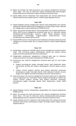 - 68 -
(2) Dalam hal evaluasi dari hasil pemantauan dan supervisi sebagaimana dimaksud
dalam Pasal 207 ayat (4) ditemukan adanya ketidaksesuaian/penyimpangan,
kepala SKPD provinsi melakukan tindakan perbaikan/penyempurnaan.
(3) Kepala SKPD provinsi melaporkan hasil pengendalian dan evaluasi pelaksanaan
Renstra SKPD provinsi kepada Gubernur melalui kepala Bappeda provinsi.
Pasal 209Pasal 209Pasal 209Pasal 209
(1) Kepala Bappeda provinsi menggunakan laporan hasil pengendalian dan evaluasi
pelaksanaan Renstra SKPD provinsi sebagaimana dimaksud dalam Pasal 208 ayat
(3), sebagai bahan evaluasi pelaksanaan RPJMD provinsi.
(2) Dalam hal evaluasi terhadap laporan hasil pengendalian dan evaluasi pelaksanaan
Rentra SKPD provinsi sebagaimana dimaksud pada ayat (1), ditemukan adanya
ketidaksesuaian/penyimpangan, Gubernur melalui kepala Bappeda provinsi
menyampaikan rekomendasi langkah-langkah penyempurnaan untuk
ditindaklanjuti oleh Kepala SKPD provinsi.
(3) Kepala SKPD provinsi menyampaikan hasil tindaklanjut perbaikan/penyempurnaan
sebagaimana dimaksud pada ayat (2) kepada Gubernur melalui kepala Bappeda
provinsi.
Pasal 210Pasal 210Pasal 210Pasal 210
(1) Pengendalian pelaksanaan RPJMD lingkup provinsi sebagaimana dimaksud dalam
Pasal 206, mencakup program pembangunan daerah dan indikasi rencana
program prioritas yang disertai kebutuhan pendanaan.
(2) Pengendalian pelaksanaan sebagaimana dimaksud pada ayat (1), dilakukan
melalui pemantauan dan supervisi pelaksanaan RPJMD provinsi.
(3) Pemantauan dan supervisi sebagaimana dimaksud pada ayat (2), harus dapat
menjamin:
a. program pembangunan jangka menengah daerah, telah dipedomani dalam
merumuskan prioritas dan sasaran pembangunan tahunan daerah provinsi;
dan
b. indikasi rencana program prioritas yang disertai kebutuhan pendanaan
pembangunan jangka menengah daerah, telah dijabarkan kedalam rencana
program dan kegiatan prioritas pembangunan tahunan daerah provinsi.
(4) Hasil pemantauan dan supervisi sebagaimana dimaksud pada ayat (3), digunakan
untuk mengevaluasi dan memastikan bahwa program pembangunan daerah dan
indikasi rencana program prioritas yang disertai kebutuhan pendanaan
pembangunan jangka menengah daerah, telah dilaksanakan melalui RKPD
provinsi.
Pasal 211Pasal 211Pasal 211Pasal 211
(1) Kepala Bappeda provinsi melaksanakan pengendalian dan evaluasi pelaksanaan
RPJMD provinsi.
(2) Dalam hal evaluasi dari hasil pemantauan dan supervisi sebagaimana dimaksud
dalam Pasal 210 ayat (4) ditemukan adanya ketidaksesuaian/penyimpangan,
Kepala Bappeda provinsi melakukan tindakan perbaikan/penyempurnaan.
(3) Kepala Bappeda provinsi melaporkan hasil pengendalian dan evaluasi perumusan
kebijakan perencanaan pembangunan jangka menengah daerah lingkup provinsi
kepada Gubernur.
 