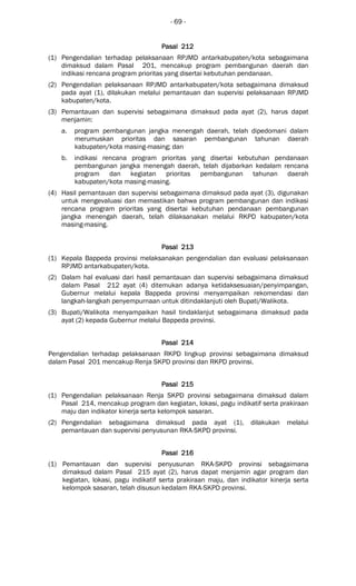 - 69 -
Pasal 212Pasal 212Pasal 212Pasal 212
(1) Pengendalian terhadap pelaksanaan RPJMD antarkabupaten/kota sebagaimana
dimaksud dalam Pasal 201, mencakup program pembangunan daerah dan
indikasi rencana program prioritas yang disertai kebutuhan pendanaan.
(2) Pengendalian pelaksanaan RPJMD antarkabupaten/kota sebagaimana dimaksud
pada ayat (1), dilakukan melalui pemantauan dan supervisi pelaksanaan RPJMD
kabupaten/kota.
(3) Pemantauan dan supervisi sebagaimana dimaksud pada ayat (2), harus dapat
menjamin:
a. program pembangunan jangka menengah daerah, telah dipedomani dalam
merumuskan prioritas dan sasaran pembangunan tahunan daerah
kabupaten/kota masing-masing; dan
b. indikasi rencana program prioritas yang disertai kebutuhan pendanaan
pembangunan jangka menengah daerah, telah dijabarkan kedalam rencana
program dan kegiatan prioritas pembangunan tahunan daerah
kabupaten/kota masing-masing.
(4) Hasil pemantauan dan supervisi sebagaimana dimaksud pada ayat (3), digunakan
untuk mengevaluasi dan memastikan bahwa program pembangunan dan indikasi
rencana program prioritas yang disertai kebutuhan pendanaan pembangunan
jangka menengah daerah, telah dilaksanakan melalui RKPD kabupaten/kota
masing-masing.
Pasal 213Pasal 213Pasal 213Pasal 213
(1) Kepala Bappeda provinsi melaksanakan pengendalian dan evaluasi pelaksanaan
RPJMD antarkabupaten/kota.
(2) Dalam hal evaluasi dari hasil pemantauan dan supervisi sebagaimana dimaksud
dalam Pasal 212 ayat (4) ditemukan adanya ketidaksesuaian/penyimpangan,
Gubernur melalui kepala Bappeda provinsi menyampaikan rekomendasi dan
langkah-langkah penyempurnaan untuk ditindaklanjuti oleh Bupati/Walikota.
(3) Bupati/Walikota menyampaikan hasil tindaklanjut sebagaimana dimaksud pada
ayat (2) kepada Gubernur melalui Bappeda provinsi.
Pasal 214Pasal 214Pasal 214Pasal 214
Pengendalian terhadap pelaksanaan RKPD lingkup provinsi sebagaimana dimaksud
dalam Pasal 201 mencakup Renja SKPD provinsi dan RKPD provinsi.
Pasal 215Pasal 215Pasal 215Pasal 215
(1) Pengendalian pelaksanaan Renja SKPD provinsi sebagaimana dimaksud dalam
Pasal 214, mencakup program dan kegiatan, lokasi, pagu indikatif serta prakiraan
maju dan indikator kinerja serta kelompok sasaran.
(2) Pengendalian sebagaimana dimaksud pada ayat (1), dilakukan melalui
pemantauan dan supervisi penyusunan RKA-SKPD provinsi.
Pasal 216Pasal 216Pasal 216Pasal 216
(1) Pemantauan dan supervisi penyusunan RKA-SKPD provinsi sebagaimana
dimaksud dalam Pasal 215 ayat (2), harus dapat menjamin agar program dan
kegiatan, lokasi, pagu indikatif serta prakiraan maju, dan indikator kinerja serta
kelompok sasaran, telah disusun kedalam RKA-SKPD provinsi.
 
