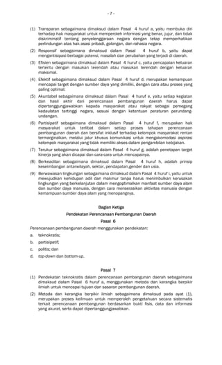 - 7 -
(1) Transparan sebagaimana dimaksud dalam Pasal 4 huruf a, yaitu membuka diri
terhadap hak masyarakat untuk memperoleh informasi yang benar, jujur, dan tidak
diskriminatif tentang penyelenggaraan negara dengan tetap memperhatikan
perlindungan atas hak asasi pribadi, golongan, dan rahasia negara.
(2) Responsif sebagaimana dimaksud dalam Pasal 4 huruf b, yaitu dapat
mengantisipasi berbagai potensi, masalah dan perubahan yang terjadi di daerah.
(3) Efisien sebagaimana dimaksud dalam Pasal 4 huruf c, yaitu pencapaian keluaran
tertentu dengan masukan terendah atau masukan terendah dengan keluaran
maksimal.
(4) Efektif sebagaimana dimaksud dalam Pasal 4 huruf d, merupakan kemampuan
mencapai target dengan sumber daya yang dimiliki, dengan cara atau proses yang
paling optimal.
(5) Akuntabel sebagaimana dimaksud dalam Pasal 4 huruf e, yaitu setiap kegiatan
dan hasil akhir dari perencanaan pembangunan daerah harus dapat
dipertanggungjawabkan kepada masyarakat atau rakyat sebagai pemegang
kedaulatan tertinggi negara, sesuai dengan ketentuan peraturan perundang-
undangan.
(6) Partisipatif sebagaimana dimaksud dalam Pasal 4 huruf f, merupakan hak
masyarakat untuk terlibat dalam setiap proses tahapan perencanaan
pembangunan daerah dan bersifat inklusif terhadap kelompok masyarakat rentan
termarginalkan, melalui jalur khusus komunikasi untuk mengakomodasi aspirasi
kelompok masyarakat yang tidak memiliki akses dalam pengambilan kebijakan.
(7) Terukur sebagaimana dimaksud dalam Pasal 4 huruf g, adalah penetapan target
kinerja yang akan dicapai dan cara-cara untuk mencapainya.
(8) Berkeadilan sebagaimana dimaksud dalam Pasal 4 huruf h, adalah prinsip
keseimbangan antarwilayah, sektor, pendapatan,gender dan usia.
(9) Berwawasan lingkungan sebagaimana dimaksud dalam Pasal 4 huruf i, yaitu untuk
mewujudkan kehidupan adil dan makmur tanpa harus menimbulkan kerusakan
lingkungan yang berkelanjutan dalam mengoptimalkan manfaat sumber daya alam
dan sumber daya manusia, dengan cara menserasikan aktivitas manusia dengan
kemampuan sumber daya alam yang menopangnya.
Bagian KeBagian KeBagian KeBagian Ketigatigatigatiga
Pendekatan Perencanaan Pembangunan DaerahPendekatan Perencanaan Pembangunan DaerahPendekatan Perencanaan Pembangunan DaerahPendekatan Perencanaan Pembangunan Daerah
Pasal 6Pasal 6Pasal 6Pasal 6
Perencanaan pembangunan daerah menggunakan pendekatan:
a. teknokratis;
b. partisipatif;
c. politis; dan
d. top-down dan bottom-up.
Pasal 7Pasal 7Pasal 7Pasal 7
(1) Pendekatan teknokratis dalam perencanaan pembangunan daerah sebagaimana
dimaksud dalam Pasal 6 huruf a, menggunakan metoda dan kerangka berpikir
ilmiah untuk mencapai tujuan dan sasaran pembangunan daerah.
(2) Metoda dan kerangka berpikir ilmiah sebagaimana dimaksud pada ayat (1),
merupakan proses keilmuan untuk memperoleh pengetahuan secara sistematis
terkait perencanaan pembangunan berdasarkan bukti fisis, data dan informasi
yang akurat, serta dapat dipertanggungjawabkan.
 
