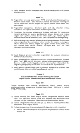 - 71 -
(3) Kepala Bappeda provinsi melaporkan hasil evaluasi pelaksanaan RKPD provinsi
kepada Gubernur.
Pasal 221Pasal 221Pasal 221Pasal 221
(1) Pengendalian terhadap pelaksanaan RKPD antarkabupaten/kotasebagaimana
dimaksud dalam Pasal 201 mencakup prioritas dan sasaran pembangunan
tahunan daerah serta rencana program dan kegiatan prioritas daerah, lokasi, serta
pagu indikatif.
(2) Pengendalian sebagaimana dimaksud pada ayat (1), dilakukan melalui
pemantauan dan supervisi pelaksanaan RKPD kabupaten/kota.
(3) Pemantauan dan supervisi sebagaimana dimaksud pada ayat (2), harus dapat
menjamin prioritas dan sasaran pembangunan tahunan daerah serta rencana
program dan kegiatan prioritas daerah, lokasi, serta pagu indikatif dijadikan
pedoman penyusunan KUA dan PPAS serta APBD kabupaten/kota masing-masing.
(4) Hasil pemantauan dan supervisi sebagaimana dimaksud pada ayat (3), digunakan
untuk mengevaluasi dan memastikan bahwa prioritas dan sasaran pembangunan
tahunan daerah serta rencana program dan kegiatan prioritas daerah, lokasi, serta
pagu indikatif telah disusun kedalam rancangan KUA, PPAS dan APBD
kabupaten/kota masing-masing.
Pasal 222Pasal 222Pasal 222Pasal 222
(1) Kepala Bappeda provinsi melakukan pengendalian dan evaluasi pelaksanaan
RKPD antarkabupaten/kota.
(2) Dalam hal evaluasi dari hasil pemantauan dan supervisi sebagaimana dimaksud
dalam Pasal 221 ayat (4) ditemukan adanya ketidaksesuaian/penyimpangan,
Gubernur melalui kepala Bappeda provinsi menyampaikan rekomendasi dan
langkah-langkah penyempurnaan untuk ditindaklanjuti oleh Bupati/Walikota.
(3) Bupati/Walikota menyampaikan hasil tindaklanjut sebagaimana dimaksud pada
ayat (2) kepada Gubernur melalui kepala Bappeda provinsi.
ParagrafParagrafParagrafParagraf 6666
Evaluasi Terhadap Hasil Rencana Pembangunan DaerahEvaluasi Terhadap Hasil Rencana Pembangunan DaerahEvaluasi Terhadap Hasil Rencana Pembangunan DaerahEvaluasi Terhadap Hasil Rencana Pembangunan Daerah
LingkupLingkupLingkupLingkup ProvinsiProvinsiProvinsiProvinsi,,,, AntarAntarAntarAntarkabupatkabupatkabupatkabupaten/kotaen/kotaen/kotaen/kota Dalam WilayahDalam WilayahDalam WilayahDalam Wilayah ProvinsiProvinsiProvinsiProvinsi
Pasal 223Pasal 223Pasal 223Pasal 223
Evaluasi terhadap hasil rencana pembangunan daerah lingkup provinsi,
antarkabupaten/kota sebagaimana dimaksud dalam Pasal 158 huruf c, meliputi
RPJPD, RPJMD, RKPD.
Pasal 224Pasal 224Pasal 224Pasal 224
(1) Evaluasi terhadap hasil RPJPD lingkup provinsi sebagaimana dimaksud dalam
Pasal 223, mencakup sasaran pokok arah kebijakan dan pentahapan untuk
mencapai misi dan mewujudkan visi pembangunan jangka panjang daerah.
(2) Evaluasi sebagaimana dimaksud pada ayat (1), dilakukan melalui penilaian hasil
pelaksanaan RPJPD lingkup provinsi.
(3) Penilaian sebagaimana dimaksud pada ayat (2), digunakan untuk mengetahui:
a. realisasi antara sasaran pokok RPJPD provinsi dengan capaian sasaran RPJMD
provinsi; dan
 