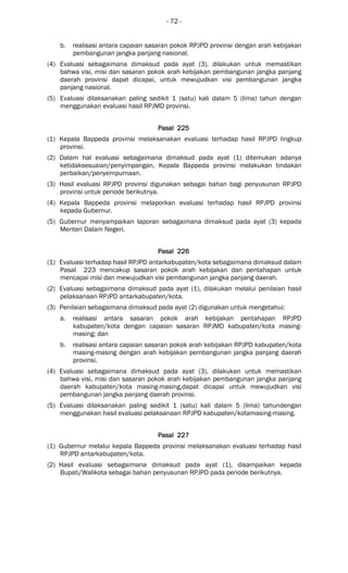 - 72 -
b. realisasi antara capaian sasaran pokok RPJPD provinsi dengan arah kebijakan
pembangunan jangka panjang nasional.
(4) Evaluasi sebagaimana dimaksud pada ayat (3), dilakukan untuk memastikan
bahwa visi, misi dan sasaran pokok arah kebijakan pembangunan jangka panjang
daerah provinsi dapat dicapai, untuk mewujudkan visi pembangunan jangka
panjang nasional.
(5) Evaluasi dilaksanakan paling sedikit 1 (satu) kali dalam 5 (lima) tahun dengan
menggunakan evaluasi hasil RPJMD provinsi.
Pasal 225Pasal 225Pasal 225Pasal 225
(1) Kepala Bappeda provinsi melaksanakan evaluasi terhadap hasil RPJPD lingkup
provinsi.
(2) Dalam hal evaluasi sebagaimana dimaksud pada ayat (1) ditemukan adanya
ketidaksesuaian/penyimpangan, Kepala Bappeda provinsi melakukan tindakan
perbaikan/penyempurnaan.
(3) Hasil evaluasi RPJPD provinsi digunakan sebagai bahan bagi penyusunan RPJPD
provinsi untuk periode berikutnya.
(4) Kepala Bappeda provinsi melaporkan evaluasi terhadap hasil RPJPD provinsi
kepada Gubernur.
(5) Gubernur menyampaikan laporan sebagaimana dimaksud pada ayat (3) kepada
Menteri Dalam Negeri.
Pasal 226Pasal 226Pasal 226Pasal 226
(1) Evaluasi terhadap hasil RPJPD antarkabupaten/kota sebagaimana dimaksud dalam
Pasal 223 mencakup sasaran pokok arah kebijakan dan pentahapan untuk
mencapai misi dan mewujudkan visi pembangunan jangka panjang daerah.
(2) Evaluasi sebagaimana dimaksud pada ayat (1), dilakukan melalui penilaian hasil
pelaksanaan RPJPD antarkabupaten/kota.
(3) Penilaian sebagaimana dimaksud pada ayat (2) digunakan untuk mengetahui:
a. realisasi antara sasaran pokok arah kebijakan pentahapan RPJPD
kabupaten/kota dengan capaian sasaran RPJMD kabupaten/kota masing-
masing; dan
b. realisasi antara capaian sasaran pokok arah kebijakan RPJPD kabupaten/kota
masing-masing dengan arah kebijakan pembangunan jangka panjang daerah
provinsi.
(4) Evaluasi sebagaimana dimaksud pada ayat (3), dilakukan untuk memastikan
bahwa visi, misi dan sasaran pokok arah kebijakan pembangunan jangka panjang
daerah kabupaten/kota masing-masing,dapat dicapai untuk mewujudkan visi
pembangunan jangka panjang daerah provinsi.
(5) Evaluasi dilaksanakan paling sedikit 1 (satu) kali dalam 5 (lima) tahundengan
menggunakan hasil evaluasi pelaksanaan RPJPD kabupaten/kotamasing-masing.
Pasal 227Pasal 227Pasal 227Pasal 227
(1) Gubernur melalui kepala Bappeda provinsi melaksanakan evaluasi terhadap hasil
RPJPD antarkabupaten/kota.
(2) Hasil evaluasi sebagaimana dimaksud pada ayat (1), disampaikan kepada
Bupati/Walikota sebagai bahan penyusunan RPJPD pada periode berikutnya.
 